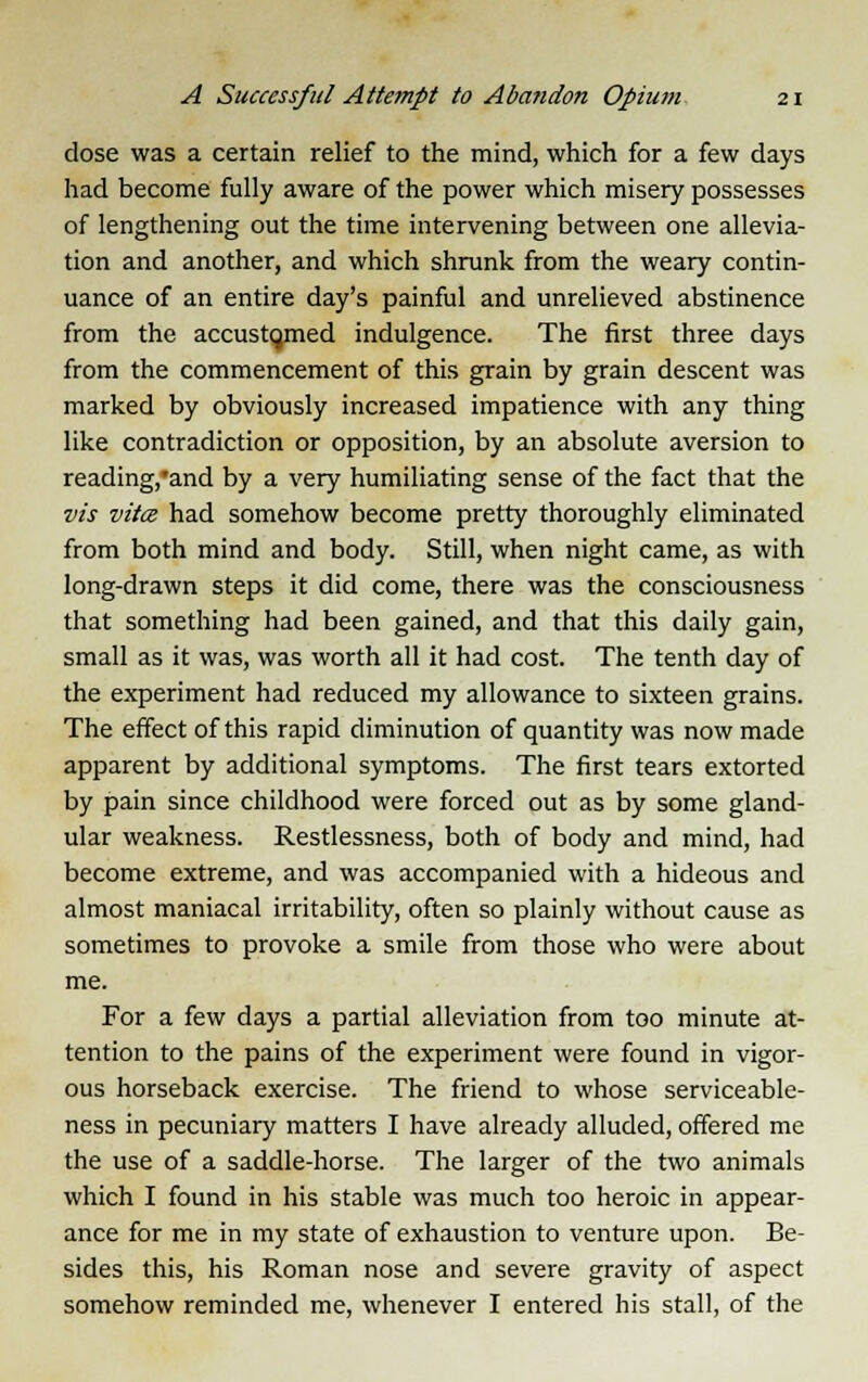 dose was a certain relief to the mind, which for a few days had become fully aware of the power which misery possesses of lengthening out the time intervening between one allevia- tion and another, and which shrunk from the weary contin- uance of an entire day's painful and unrelieved abstinence from the accustqmed indulgence. The first three days from the commencement of this grain by grain descent was marked by obviously increased impatience with any thing like contradiction or opposition, by an absolute aversion to reading,*and by a very humiliating sense of the fact that the vis vita had somehow become pretty thoroughly eliminated from both mind and body. Still, when night came, as with long-drawn steps it did come, there was the consciousness that something had been gained, and that this daily gain, small as it was, was worth all it had cost. The tenth day of the experiment had reduced my allowance to sixteen grains. The effect of this rapid diminution of quantity was now made apparent by additional symptoms. The first tears extorted by pain since childhood were forced out as by some gland- ular weakness. Restlessness, both of body and mind, had become extreme, and was accompanied with a hideous and almost maniacal irritability, often so plainly without cause as sometimes to provoke a smile from those who were about me. For a few days a partial alleviation from too minute at- tention to the pains of the experiment were found in vigor- ous horseback exercise. The friend to whose serviceable- ness in pecuniary matters I have already alluded, offered me the use of a saddle-horse. The larger of the two animals which I found in his stable was much too heroic in appear- ance for me in my state of exhaustion to venture upon. Be- sides this, his Roman nose and severe gravity of aspect somehow reminded me, whenever I entered his stall, of the