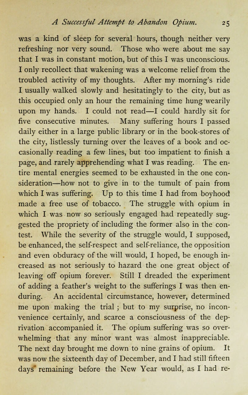 was a kind of sleep for several hours, though neither very refreshing nor very sound. Those who were about me say that I was in constant motion, but of this I was unconscious. I only recollect that wakening was a welcome relief from the troubled activity of my thoughts. After my morning's ride I usually walked slowly and hesitatingly to the city, but as this occupied only an hour the remaining time hung wearily upon my hands. I could not read—I could hardly sit for five consecutive minutes. Many suffering hours I passed daily either in a large public library or in the book-stores of the city, listlessly turning over the leaves of a book and oc- casionally reading a few lines, but too impatient to finish a page, and rarely apprehending what I was reading. The en- tire mental energies seemed to be exhausted in the one con- sideration—how not to give in to the tumult of pain from which I was suffering. Up to this time I had from boyhood made a free use of tobacco. The struggle with opium in which I was now so seriously engaged had repeatedly sug- gested the propriety of including the former also in the con- test. While the severity of the struggle would, I supposed, be enhanced, the self-respect and self-reliance, the opposition and even obduracy of the will would, I hoped, be enough in- creased as not seriously to hazard the one great object of leaving off opium forever. Still I dreaded the experiment of adding a feather's weight to the sufferings I was then en- during. An accidental circumstance, however, determined me upon making the trial ; but to my surprise, no incon- venience certainly, and scarce a consciousness of the dep- rivation accompanied it. The opium suffering was so over- whelming that any minor want was almost inappreciable. The next day brought me down to nine grains of opium. It was now the sixteenth day of December, and I had still fifteen days* remaining before the New Year would, as I had re-
