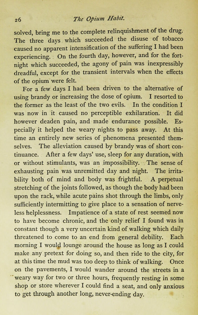 solved, bring me to the complete relinquishment of the drug. The three days which succeeded the disuse of tobacco caused no apparent intensification of the suffering I had been experiencing. On the fourth day, however, and for the fort- night which succeeded, the agony of pain was inexpressibly dreadful, except for the transient intervals when the effects of the opium were felt. For a few days I had been driven to the alternative of using brandy or increasing the dose of opium. I resorted to the former as the least of the two evils. In the condition I was now in it caused no perceptible exhilaration. It did however deaden pain, and made endurance possible. Es- pecially it helped the weary nights to pass away. At this time an entirely new series of phenomena presented them- selves. The alleviation caused by brandy was of short con- tinuance. After a few days' use, sleep for any duration, with or without stimulants, was an impossibility. The sense of exhausting pain was unremitted day and night. The irrita- bility both of mind and body was frightful. A perpetual stretching of the joints followed, as though the body had been upon the rack, while acute pains shot through the limbs, only sufficiently intermitting to give place to a sensation of nerve- less helplessness. Impatience of a state of rest seemed now to have become chronic, and the only relief I found was in constant though a very uncertain kind of walking which daily threatened to come to an end from general debility. Each morning I would lounge around the house as long as I could make any pretext for doing so, and then ride to the city, for at this time the mud was too deep to think of walking. Once on the pavements, I would wander around the streets in a  weary way for two or three hours, frequently resting in some shop or store wherever I could find a seat, and only anxious to get through another long, never-ending day.