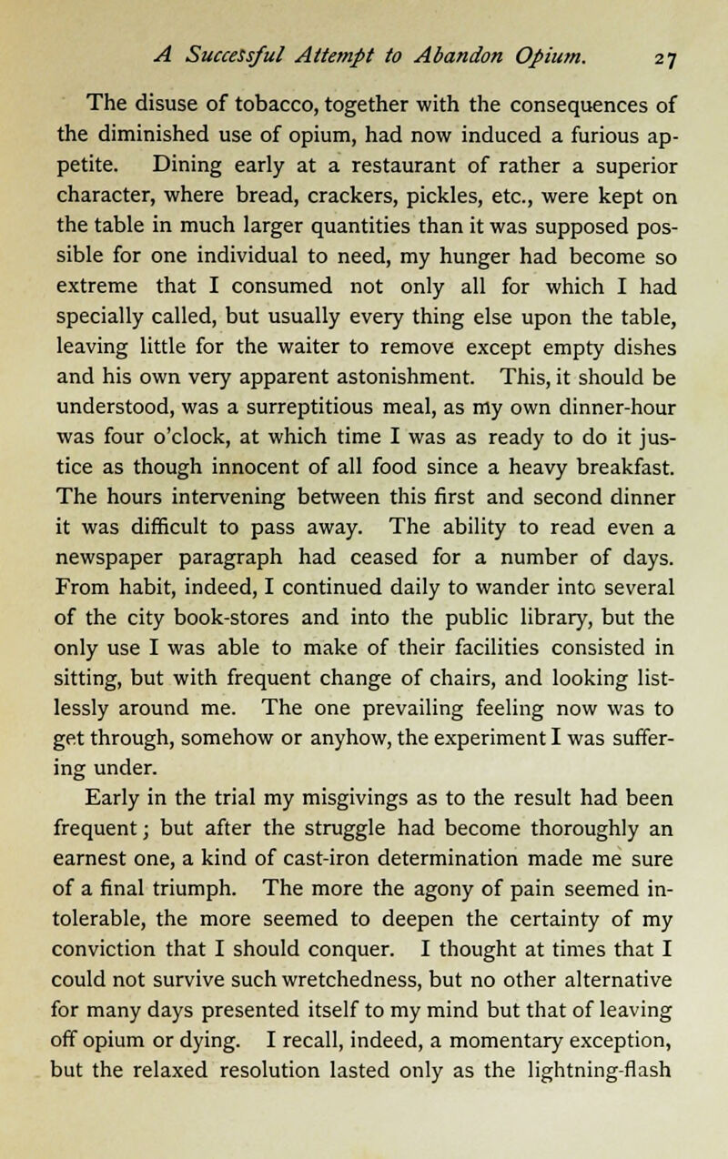 The disuse of tobacco, together with the consequences of the diminished use of opium, had now induced a furious ap- petite. Dining early at a restaurant of rather a superior character, where bread, crackers, pickles, etc., were kept on the table in much larger quantities than it was supposed pos- sible for one individual to need, my hunger had become so extreme that I consumed not only all for which I had specially called, but usually every thing else upon the table, leaving little for the waiter to remove except empty dishes and his own very apparent astonishment. This, it should be understood, was a surreptitious meal, as my own dinner-hour was four o'clock, at which time I was as ready to do it jus- tice as though innocent of all food since a heavy breakfast. The hours intervening between this first and second dinner it was difficult to pass away. The ability to read even a newspaper paragraph had ceased for a number of days. From habit, indeed, I continued daily to wander into several of the city book-stores and into the public library, but the only use I was able to make of their facilities consisted in sitting, but with frequent change of chairs, and looking list- lessly around me. The one prevailing feeling now was to get through, somehow or anyhow, the experiment I was suffer- ing under. Early in the trial my misgivings as to the result had been frequent; but after the struggle had become thoroughly an earnest one, a kind of cast-iron determination made me sure of a final triumph. The more the agony of pain seemed in- tolerable, the more seemed to deepen the certainty of my conviction that I should conquer. I thought at times that I could not survive such wretchedness, but no other alternative for many days presented itself to my mind but that of leaving off opium or dying. I recall, indeed, a momentary exception, but the relaxed resolution lasted only as the lightning-flash