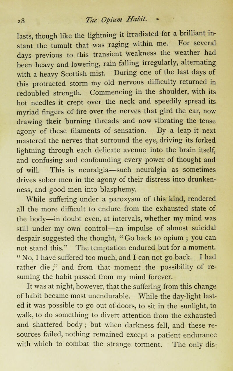 lasts, though like the lightning it irradiated for a brilliant in- stant the tumult that was raging within me. For several days previous to this transient weakness the weather had been heavy and lowering, rain falling irregularly, alternating with a heavy Scottish mist. During one of the last days of this protracted storm my old nervous difficulty returned in redoubled strength. Commencing in the shoulder, with its hot needles it crept over the neck and speedily spread its myriad fingers of fire over the nerves that gird the ear, now drawing their burning threads and now vibrating the tense agony of these filaments of sensation. By a leap it next mastered the nerves that surround the eye, driving its forked lightning through each delicate avenue into the brain itself, and confusing and confounding every power of thought and of will. This is neuralgia—such neuralgia as sometimes drives sober men in the agony of their distress into drunken- ness, and good men into blasphemy. While suffering under a paroxysm of this kind, rendered all the more difficult to endure from the exhausted state of the body—in doubt even, at intervals, whether my mind was still under my own control—an impulse of almost suicidal despair suggested the thought,  Go back to opium ; you can not stand this. The temptation endured but for a moment.  No, I have suffered too much, and I can not go back. I had rather die; and from that moment the possibility of re- suming the habit passed from my mind forever. It was at night, however, that the suffering from this change of habit became most unendurable. While the day-light last- ed it was possible to go out-of-doors, to sit in the sunlight, to walk, to do something to divert attention from the exhausted and shattered body; but when darkness fell, and these re- sources failed, nothing remained except a patient endurance with which to combat the strange torment. The only dis-