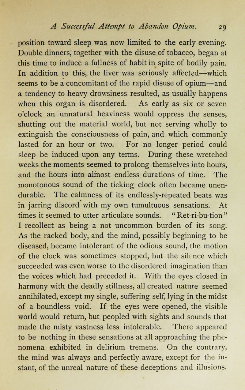 position toward sleep was now limited to the early evening. Double dinners, together with the disuse of tobacco, began at this time to induce a fullness of habit in spite of bodily pain. In addition to this, the liver was seriously affected—which seems to be a concomitant of the rapid disuse of opium—and a tendency to heavy drowsiness resulted, as usually happens when this organ is disordered. As early as six or seven o'clock an unnatural heaviness would oppress the senses, shutting out the material world, but not serving wholly to extinguish the consciousness of pain, and which commonly lasted for an hour or two. For no longer period could sleep be induced upon any terms. During these wretched weeks the moments seemed to prolong themselves into hours, and the hours into almost endless durations of time. The monotonous sound of the ticking clock often became unen- durable. The calmness of its endlessly-repeated beats was in jarring discord with my own tumultuous sensations. At times it seemed to utter articulate sounds.  Ret-ri-bu-tion  I recollect as being a not uncommon burden of its song. As the racked body, and the mind, possibly beginning to be diseased, became intolerant of the odious sound, the motion of the clock was sometimes stopped, but the silence which succeeded was even worse to the disordered imagination than the voices which had preceded it. With the eyes closed in harmony with the deadly stillness, all created nature seemed annihilated, except my single, suffering self, lying in the midst of a boundless void. If the eyes were opened, the visible world would return, but peopled with sights and sounds that made the misty vastness less intolerable. There appeared to be nothing in these sensations at all approaching the phe- nomena exhibited in delirium tremens. On the contrary, the mind was always and perfectly aware, except for the in- stant, of the unreal nature of these deceptions and illusions.