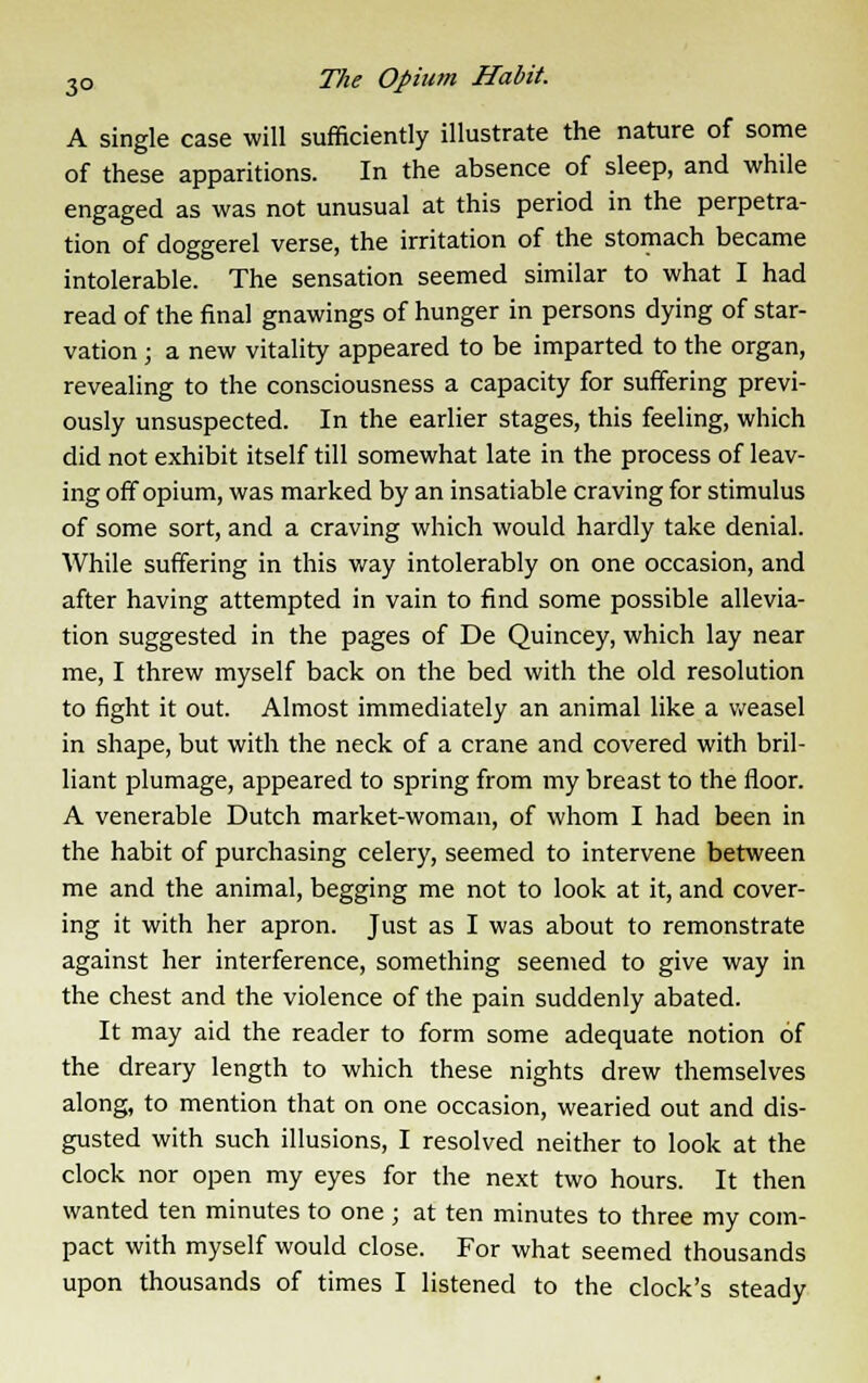 A single case will sufficiently illustrate the nature of some of these apparitions. In the absence of sleep, and while engaged as was not unusual at this period in the perpetra- tion of doggerel verse, the irritation of the stomach became intolerable. The sensation seemed similar to what I had read of the final gnawings of hunger in persons dying of star- vation ; a new vitality appeared to be imparted to the organ, revealing to the consciousness a capacity for suffering previ- ously unsuspected. In the earlier stages, this feeling, which did not exhibit itself till somewhat late in the process of leav- ing off opium, was marked by an insatiable craving for stimulus of some sort, and a craving which would hardly take denial. While suffering in this way intolerably on one occasion, and after having attempted in vain to find some possible allevia- tion suggested in the pages of De Quincey, which lay near me, I threw myself back on the bed with the old resolution to fight it out. Almost immediately an animal like a weasel in shape, but with the neck of a crane and covered with bril- liant plumage, appeared to spring from my breast to the floor. A venerable Dutch market-woman, of whom I had been in the habit of purchasing celery, seemed to intervene between me and the animal, begging me not to look at it, and cover- ing it with her apron. Just as I was about to remonstrate against her interference, something seemed to give way in the chest and the violence of the pain suddenly abated. It may aid the reader to form some adequate notion of the dreary length to which these nights drew themselves along, to mention that on one occasion, wearied out and dis- gusted with such illusions, I resolved neither to look at the clock nor open my eyes for the next two hours. It then wanted ten minutes to one ; at ten minutes to three my com- pact with myself would close. For what seemed thousands upon thousands of times I listened to the clock's steady