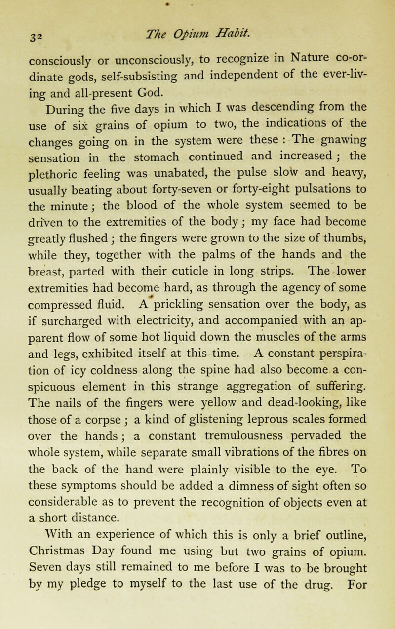 consciously or unconsciously, to recognize in Nature co-or- dinate gods, self-subsisting and independent of the ever-liv- ing and all-present God. During the five days in which I was descending from the use of six grains of opium to two, the indications of the changes going on in the system were these : The gnawing sensation in the stomach continued and increased; the plethoric feeling was unabated, the pulse slow and heavy, usually beating about forty-seven or forty-eight pulsations to the minute; the blood of the whole system seemed to be driven to the extremities of the body; my face had become greatly flushed ; the fingers were grown to the size of thumbs, while they, together with the palms of the hands and the breast, parted with their cuticle in long strips. The lower extremities had become hard, as through the agency of some compressed fluid. A prickling sensation over the body, as if surcharged with electricity, and accompanied with an ap- parent flow of some hot liquid down the muscles of the arms and legs, exhibited itself at this time. A constant perspira- tion of icy coldness along the spine had also become a con- spicuous element in this strange aggregation of suffering. The nails of the fingers were yellow and dead-looking, like those of a corpse ; a kind of glistening leprous scales formed over the hands; a constant tremulousness pervaded the whole system, while separate small vibrations of the fibres on the back of the hand were plainly visible to the eye. To these symptoms should be added a dimness of sight often so considerable as to prevent the recognition of objects even at a short distance. With an experience of which this is only a brief outline, Christmas Day found me using but two grains of opium. Seven days still remained to me before I was to be brought by my pledge to myself to the last use of the drug. For