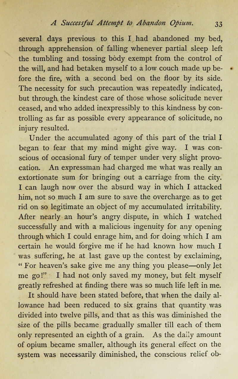 several days previous to this I had abandoned my bed, through apprehension of falling whenever partial sleep left the tumbling and tossing body exempt from the control of the will, and had betaken myself to a low couch made up be- fore the fire, with a second bed on the floor by its side. The necessity for such precaution was repeatedly indicated, but through the kindest care of those whose solicitude never ceased, and who added inexpressibly to this kindness by con- trolling as far as possible every appearance of solicitude, no injury resulted. Under the accumulated agony of this part of the trial I began to fear that my mind might give way. I was con- scious of occasional fury of temper under very slight provo- cation. An expressman had charged me what was really an extortionate sum for bringing out a carriage from the city. I can laugh now over the absurd way in which I attacked him, not so much I am sure to save the overcharge as to get rid on so legitimate an object of my accumulated irritability. After nearly an hour's angry dispute, in which I watched successfully and with a malicious ingenuity for any opening through which I could enrage him, and for doing which I am certain he would forgive me if he had known how much I was suffering, he at last gave up the contest by exclaiming,  For heaven's sake give me any thing you please—only Jet me go! I had not only saved my money, but felt myself greatly refreshed at finding there was so much life left in me. It should have been stated before, that when the daily al- lowance had been reduced to six grains that quantity was divided into twelve pills, and that as this was diminished the size of the pills became gradually smaller till each of them only represented an eighth of a grain. As the daily amount of opium became smaller, although its general effect on the system was necessarily diminished, the conscious relief ob-