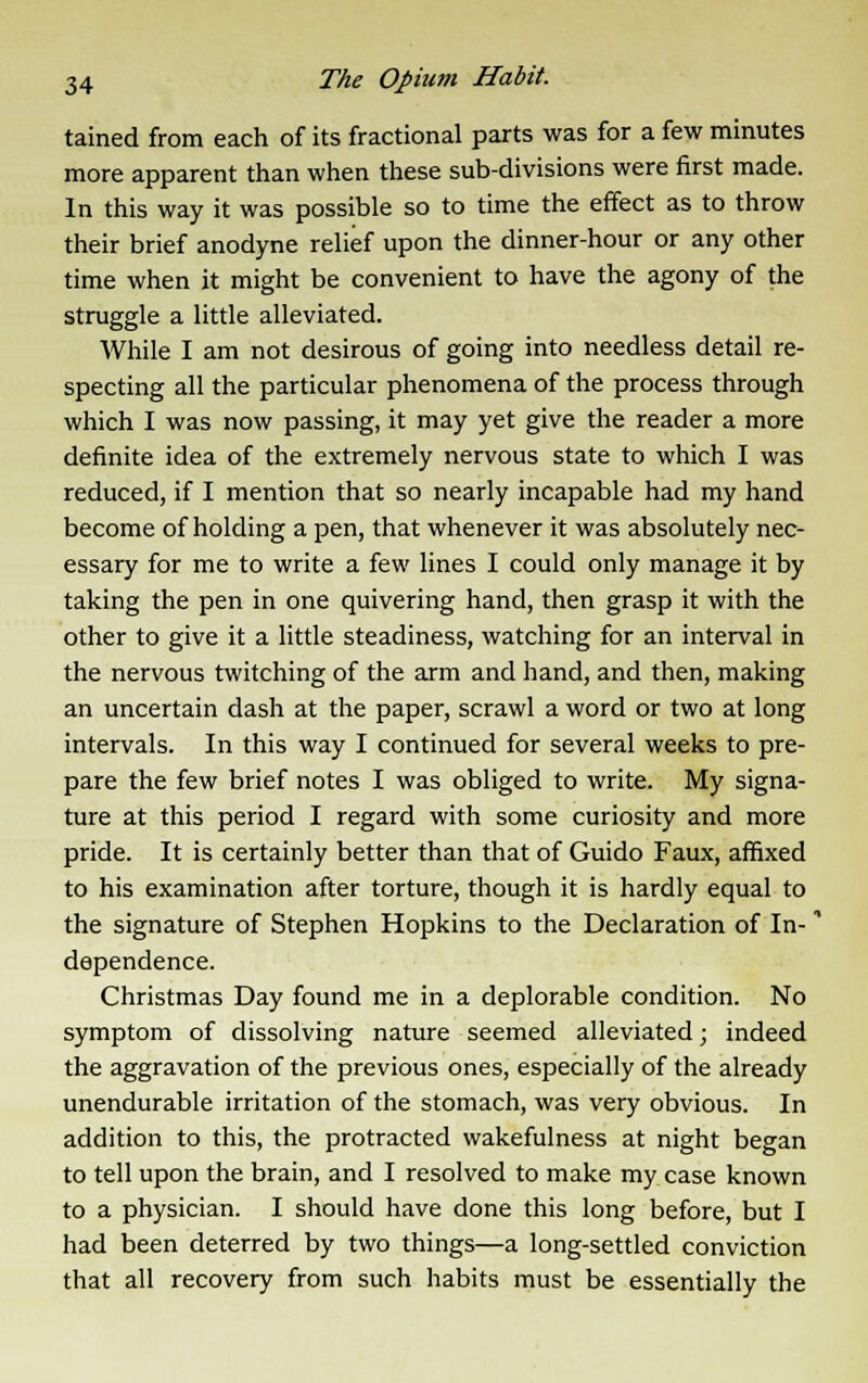 tained from each of its fractional parts was for a few minutes more apparent than when these sub-divisions were first made. In this way it was possible so to time the effect as to throw their brief anodyne relief upon the dinner-hour or any other time when it might be convenient to have the agony of the struggle a little alleviated. While I am not desirous of going into needless detail re- specting all the particular phenomena of the process through which I was now passing, it may yet give the reader a more definite idea of the extremely nervous state to which I was reduced, if I mention that so nearly incapable had my hand become of holding a pen, that whenever it was absolutely nec- essary for me to write a few lines I could only manage it by taking the pen in one quivering hand, then grasp it with the other to give it a little steadiness, watching for an interval in the nervous twitching of the arm and hand, and then, making an uncertain dash at the paper, scrawl a word or two at long intervals. In this way I continued for several weeks to pre- pare the few brief notes I was obliged to write. My signa- ture at this period I regard with some curiosity and more pride. It is certainly better than that of Guido Faux, affixed to his examination after torture, though it is hardly equal to the signature of Stephen Hopkins to the Declaration of In- * dependence. Christmas Day found me in a deplorable condition. No symptom of dissolving nature seemed alleviated; indeed the aggravation of the previous ones, especially of the already unendurable irritation of the stomach, was very obvious. In addition to this, the protracted wakefulness at night began to tell upon the brain, and I resolved to make my case known to a physician. I should have done this long before, but I had been deterred by two things—a long-settled conviction that all recovery from such habits must be essentially the