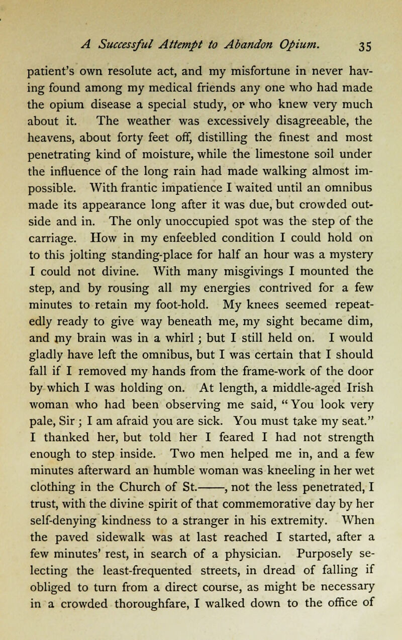 patient's own resolute act, and my misfortune in never hav- ing found among my medical friends any one who had made the opium disease a special study, or- who knew very much about it. The weather was excessively disagreeable, the heavens, about forty feet off, distilling the finest and most penetrating kind of moisture, while the limestone soil under the influence of the long rain had made walking almost im- possible. With frantic impatience I waited until an omnibus made its appearance long after it was due, but crowded out- side and in. The only unoccupied spot was the step of the carriage. How in my enfeebled condition I could hold on to this jolting standing-place for half an hour was a mystery I could not divine. With many misgivings I mounted the step, and by rousing all my energies contrived for a few minutes to retain my foot-hold. My knees seemed repeat- edly ready to give way beneath me, my sight became dim, and my brain was in a whirl ; but I still held on. I would gladly have left the omnibus, but I was certain that I should fall if I removed my hands from the frame-work of the door by which I was holding on. At length, a middle-aged Irish woman who had been observing me said,  You look very pale, Sir ; I am afraid you are sick. You must take my seat. I thanked her, but told her I feared I had not strength enough to step inside. Two men helped me in, and a few minutes afterward an humble woman was kneeling in her wet clothing in the Church of St. , not the less penetrated, I trust, with the divine spirit of that commemorative day by her self-denying kindness to a stranger in his extremity. When the paved sidewalk was at last reached I started, after a few minutes' rest, in search of a physician. Purposely se- lecting the least-frequented streets, in dread of falling if obliged to turn from a direct course, as might be necessary in a crowded thoroughfare, I walked down to the office of