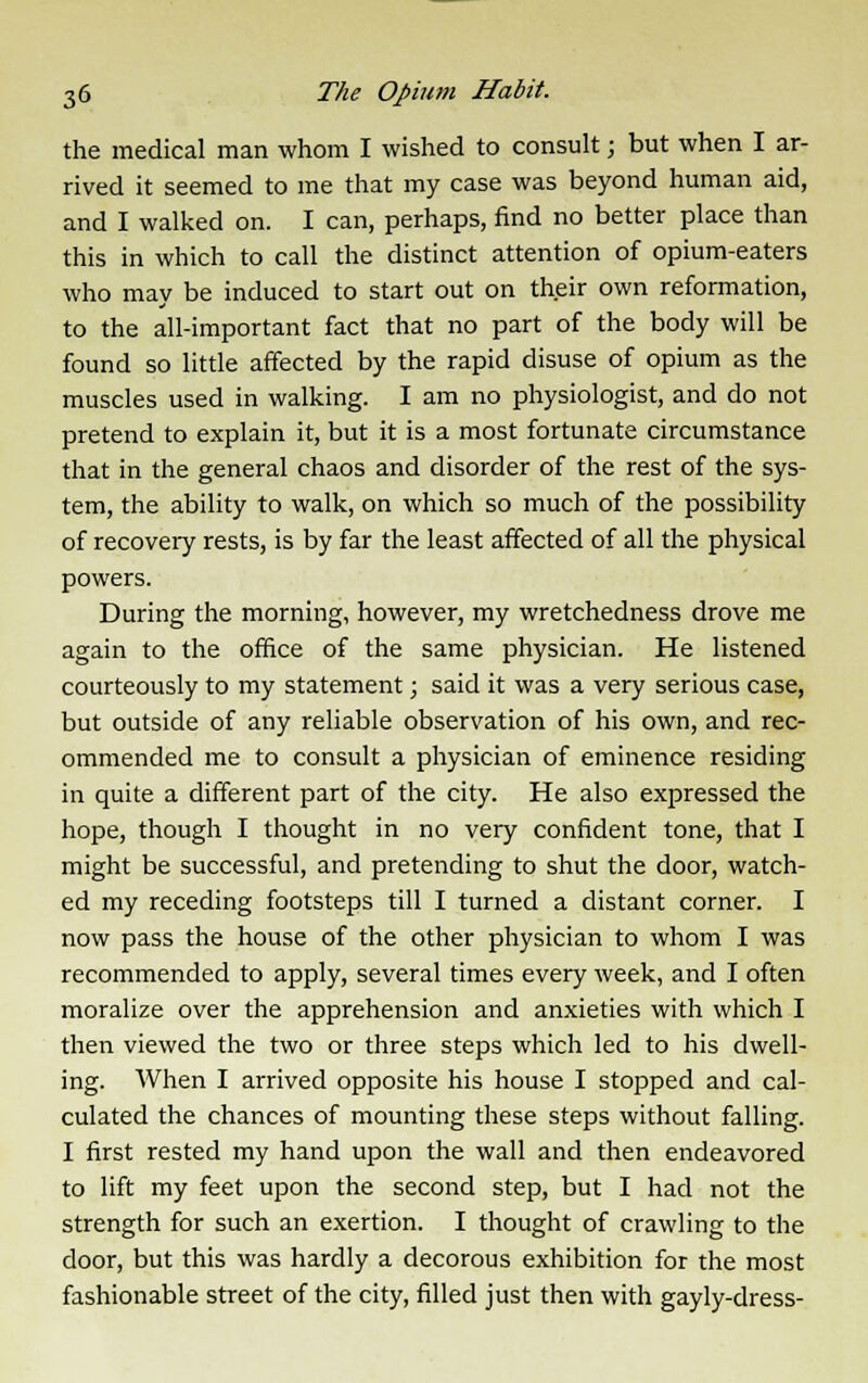 the medical man whom I wished to consult; but when I ar- rived it seemed to me that my case was beyond human aid, and I walked on. I can, perhaps, find no better place than this in which to call the distinct attention of opium-eaters who may be induced to start out on their own reformation, to the all-important fact that no part of the body will be found so little affected by the rapid disuse of opium as the muscles used in walking. I am no physiologist, and do not pretend to explain it, but it is a most fortunate circumstance that in the general chaos and disorder of the rest of the sys- tem, the ability to walk, on which so much of the possibility of recovery rests, is by far the least affected of all the physical powers. During the morning, however, my wretchedness drove me again to the office of the same physician. He listened courteously to my statement; said it was a very serious case, but outside of any reliable observation of his own, and rec- ommended me to consult a physician of eminence residing in quite a different part of the city. He also expressed the hope, though I thought in no very confident tone, that I might be successful, and pretending to shut the door, watch- ed my receding footsteps till I turned a distant corner. I now pass the house of the other physician to whom I was recommended to apply, several times every week, and I often moralize over the apprehension and anxieties with which I then viewed the two or three steps which led to his dwell- ing. When I arrived opposite his house I stopped and cal- culated the chances of mounting these steps without falling. I first rested my hand upon the wall and then endeavored to lift my feet upon the second step, but I had not the strength for such an exertion. I thought of crawling to the door, but this was hardly a decorous exhibition for the most fashionable street of the city, filled just then with gayly-dress-