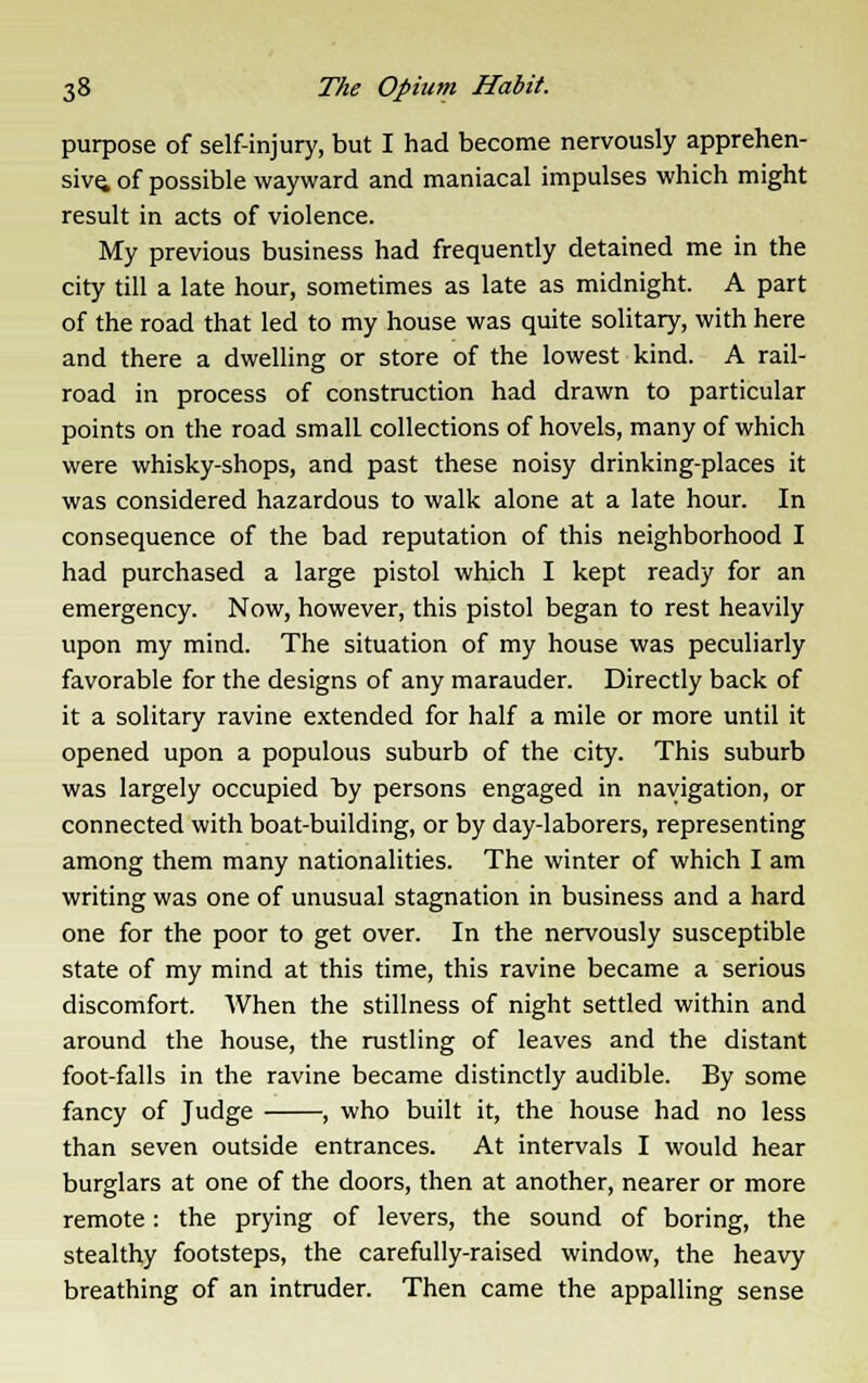 purpose of self-injury, but I had become nervously apprehen- sive, of possible wayward and maniacal impulses which might result in acts of violence. My previous business had frequently detained me in the city till a late hour, sometimes as late as midnight. A part of the road that led to my house was quite solitary, with here and there a dwelling or store of the lowest kind. A rail- road in process of construction had drawn to particular points on the road small collections of hovels, many of which were whisky-shops, and past these noisy drinking-places it was considered hazardous to walk alone at a late hour. In consequence of the bad reputation of this neighborhood I had purchased a large pistol which I kept ready for an emergency. Now, however, this pistol began to rest heavily upon my mind. The situation of my house was peculiarly favorable for the designs of any marauder. Directly back of it a solitary ravine extended for half a mile or more until it opened upon a populous suburb of the city. This suburb was largely occupied by persons engaged in navigation, or connected with boat-building, or by day-laborers, representing among them many nationalities. The winter of which I am writing was one of unusual stagnation in business and a hard one for the poor to get over. In the nervously susceptible state of my mind at this time, this ravine became a serious discomfort. When the stillness of night settled within and around the house, the rustling of leaves and the distant foot-falls in the ravine became distinctly audible. By some fancy of Judge , who built it, the house had no less than seven outside entrances. At intervals I would hear burglars at one of the doors, then at another, nearer or more remote: the prying of levers, the sound of boring, the stealthy footsteps, the carefully-raised window, the heavy breathing of an intruder. Then came the appalling sense