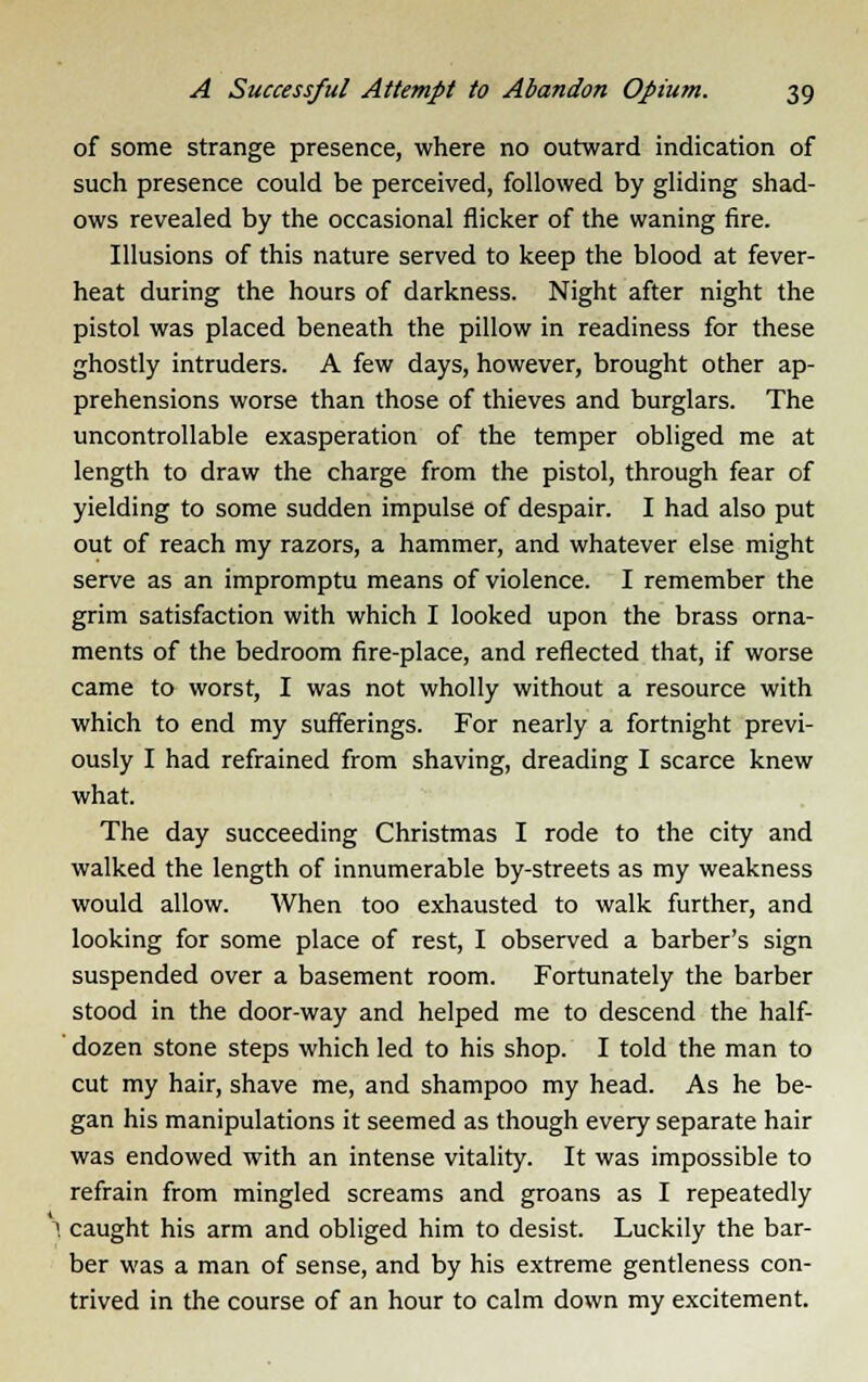 of some strange presence, where no outward indication of such presence could be perceived, followed by gliding shad- ows revealed by the occasional flicker of the waning fire. Illusions of this nature served to keep the blood at fever- heat during the hours of darkness. Night after night the pistol was placed beneath the pillow in readiness for these ghostly intruders. A few days, however, brought other ap- prehensions worse than those of thieves and burglars. The uncontrollable exasperation of the temper obliged me at length to draw the charge from the pistol, through fear of yielding to some sudden impulse of despair. I had also put out of reach my razors, a hammer, and whatever else might serve as an impromptu means of violence. I remember the grim satisfaction with which I looked upon the brass orna- ments of the bedroom fire-place, and reflected that, if worse came to worst, I was not wholly without a resource with which to end my sufferings. For nearly a fortnight previ- ously I had refrained from shaving, dreading I scarce knew what. The day succeeding Christmas I rode to the city and walked the length of innumerable by-streets as my weakness would allow. When too exhausted to walk further, and looking for some place of rest, I observed a barber's sign suspended over a basement room. Fortunately the barber stood in the door-way and helped me to descend the half- dozen stone steps which led to his shop. I told the man to cut my hair, shave me, and shampoo my head. As he be- gan his manipulations it seemed as though every separate hair was endowed with an intense vitality. It was impossible to refrain from mingled screams and groans as I repeatedly I caught his arm and obliged him to desist. Luckily the bar- ber was a man of sense, and by his extreme gentleness con- trived in the course of an hour to calm down my excitement.