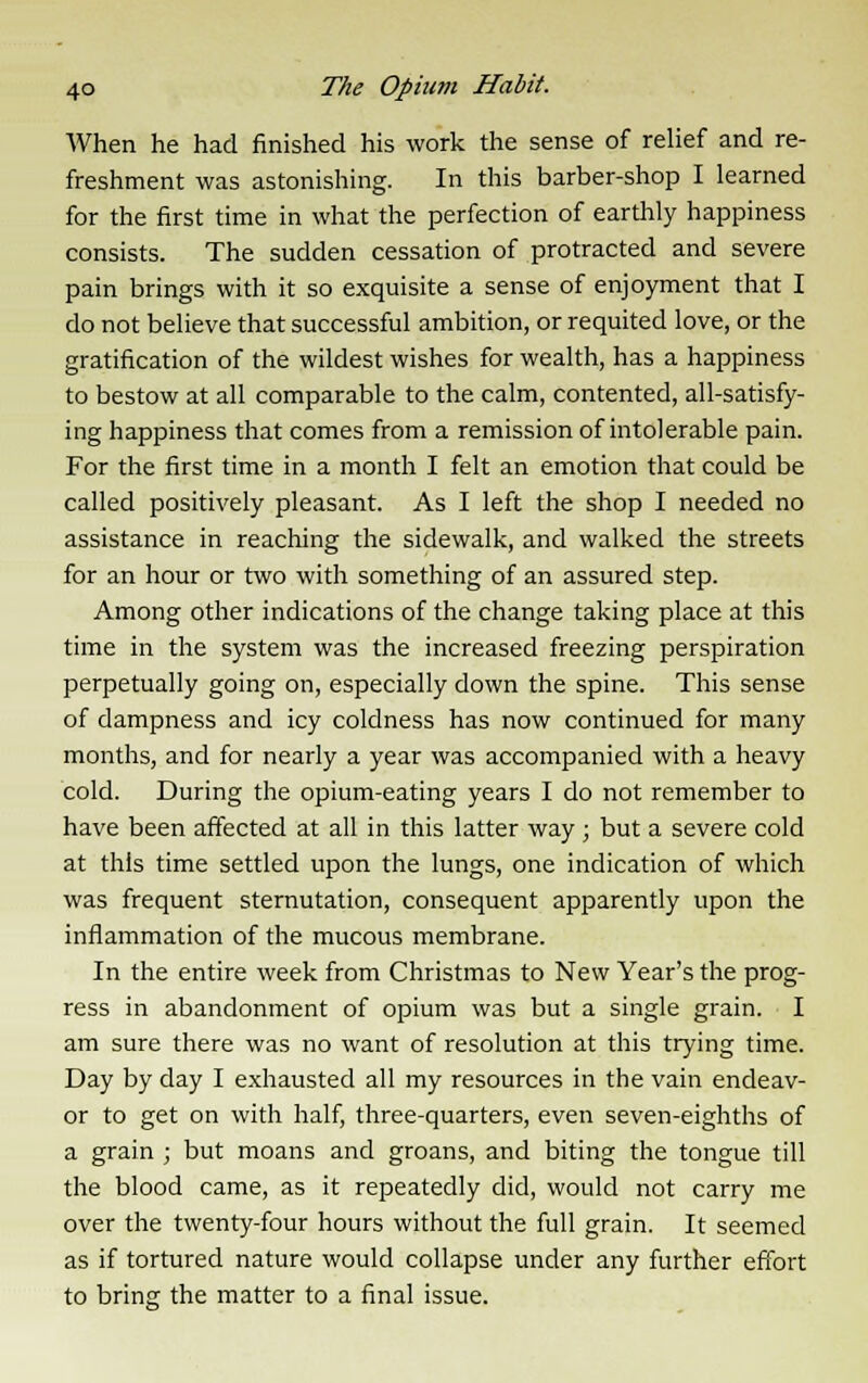 When he had finished his work the sense of relief and re- freshment was astonishing. In this barber-shop I learned for the first time in what the perfection of earthly happiness consists. The sudden cessation of protracted and severe pain brings with it so exquisite a sense of enjoyment that I do not believe that successful ambition, or requited love, or the gratification of the wildest wishes for wealth, has a happiness to bestow at all comparable to the calm, contented, all-satisfy- ing happiness that comes from a remission of intolerable pain. For the first time in a month I felt an emotion that could be called positively pleasant. As I left the shop I needed no assistance in reaching the sidewalk, and walked the streets for an hour or two with something of an assured step. Among other indications of the change taking place at this time in the system was the increased freezing perspiration perpetually going on, especially down the spine. This sense of dampness and icy coldness has now continued for many months, and for nearly a year was accompanied with a heavy cold. During the opium-eating years I do not remember to have been affected at all in this latter way; but a severe cold at this time settled upon the lungs, one indication of which was frequent sternutation, consequent apparently upon the inflammation of the mucous membrane. In the entire week from Christmas to New Year's the prog- ress in abandonment of opium was but a single grain. I am sure there was no want of resolution at this trying time. Day by day I exhausted all my resources in the vain endeav- or to get on with half, three-quarters, even seven-eighths of a grain ; but moans and groans, and biting the tongue till the blood came, as it repeatedly did, would not carry me over the twenty-four hours without the full grain. It seemed as if tortured nature would collapse under any further effort to bring the matter to a final issue.