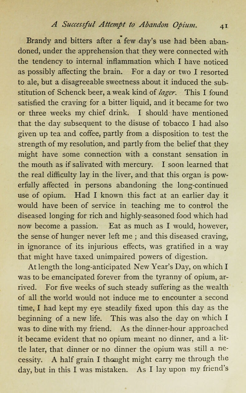 Brandy and bitters after a few day's use had been aban- doned, under the apprehension that they were connected with the tendency to internal inflammation which I have noticed as possibly affecting the brain. For a day or two I resorted to ale, but a disagreeable sweetness about it induced the sub- stitution of Schenck beer, a weak kind of lager. This I found satisfied the craving for a bitter liquid, and it became for two or three weeks my chief drink. I should have mentioned that the day subsequent to the disuse of tobacco I had also given up tea and coffee, partly from a disposition to test the strength of my resolution, and partly from the belief that they might have some connection with a constant sensation in the mouth as if salivated with mercury. I soon learned that the real difficulty lay in the liver, and that this organ is pow- erfully affected in persons abandoning the long-continued use of opium. Had I known this fact at an earlier day it would have been of service in teaching me to control the diseased longing for rich and highly-seasoned food which had now become a passion. Eat as much as I would, however, the sense of hunger never left me ; and this diseased craving, in ignorance of its injurious effects, was gratified in a way that might have taxed unimpaired powers of digestion. At length the long-anticipated New Year's Day, on which I was to be emancipated forever from the tyranny of opium, ar- rived. For five weeks of such steady suffering as the wealth of all the world would not induce me to encounter a second time, I had kept my eye steadily fixed upon this day as the beginning of a new life. This was also the day on which I was to dine with my friend. As the dinner-hour approached it became evident that no opium meant no dinner, and a lit- tle later, that dinner or no dinner the opium was still a ne- cessity. A half grain I thought might carry me through the day, but in this I was mistaken. As I lay upon my friend's