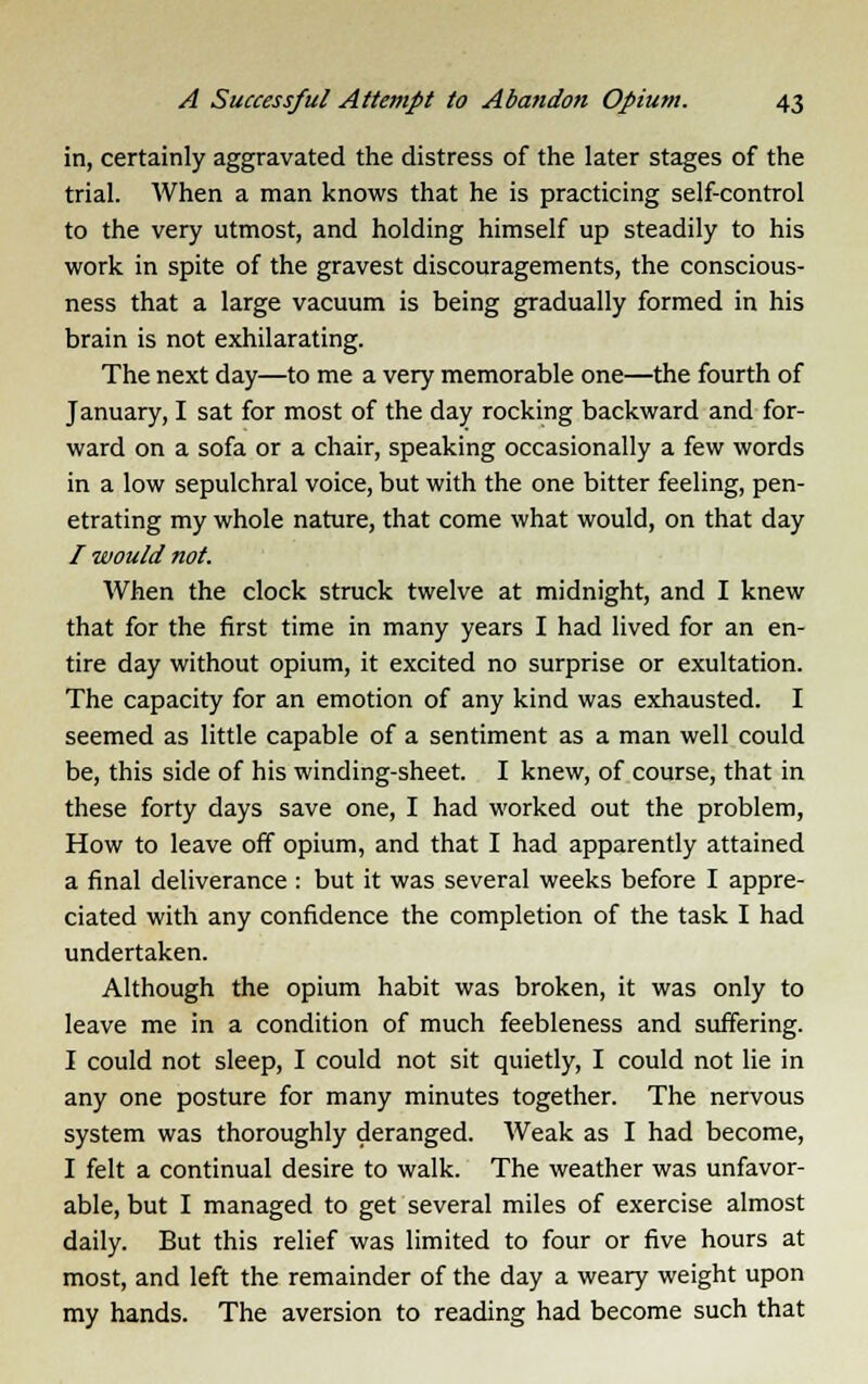 in, certainly aggravated the distress of the later stages of the trial. When a man knows that he is practicing self-control to the very utmost, and holding himself up steadily to his work in spite of the gravest discouragements, the conscious- ness that a large vacuum is being gradually formed in his brain is not exhilarating. The next day—to me a very memorable one—the fourth of January, I sat for most of the day rocking backward and for- ward on a sofa or a chair, speaking occasionally a few words in a low sepulchral voice, but with the one bitter feeling, pen- etrating my whole nature, that come what would, on that day / would not. When the clock struck twelve at midnight, and I knew that for the first time in many years I had lived for an en- tire day without opium, it excited no surprise or exultation. The capacity for an emotion of any kind was exhausted. I seemed as little capable of a sentiment as a man well could be, this side of his winding-sheet. I knew, of course, that in these forty days save one, I had worked out the problem, How to leave off opium, and that I had apparently attained a final deliverance : but it was several weeks before I appre- ciated with any confidence the completion of the task I had undertaken. Although the opium habit was broken, it was only to leave me in a condition of much feebleness and suffering. I could not sleep, I could not sit quietly, I could not lie in any one posture for many minutes together. The nervous system was thoroughly deranged. Weak as I had become, I felt a continual desire to walk. The weather was unfavor- able, but I managed to get several miles of exercise almost daily. But this relief was limited to four or five hours at most, and left the remainder of the day a weary weight upon my hands. The aversion to reading had become such that