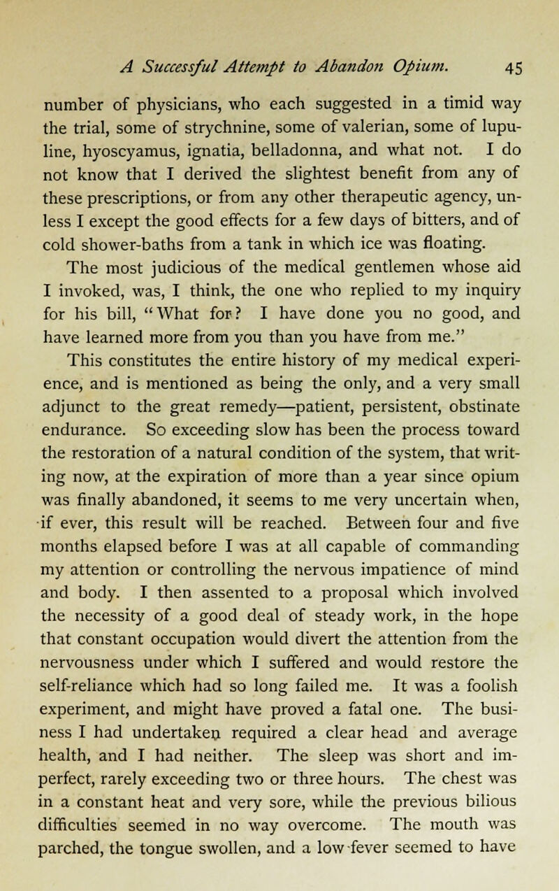 number of physicians, who each suggested in a timid way the trial, some of strychnine, some of valerian, some of lupu- line, hyoscyamus, ignatia, belladonna, and what not. I do not know that I derived the slightest benefit from any of these prescriptions, or from any other therapeutic agency, un- less I except the good effects for a few days of bitters, and of cold shower-baths from a tank in which ice was floating. The most judicious of the medical gentlemen whose aid I invoked, was, I think, the one who replied to my inquiry for his bill,  What for ? I have done you no good, and have learned more from you than you have from me. This constitutes the entire history of my medical experi- ence, and is mentioned as being the only, and a very small adjunct to the great remedy—patient, persistent, obstinate endurance. So exceeding slow has been the process toward the restoration of a natural condition of the system, that writ- ing now, at the expiration of more than a year since opium was finally abandoned, it seems to me very uncertain when, if ever, this result will be reached. Between four and five months elapsed before I was at all capable of commanding my attention or controlling the nervous impatience of mind and body. I then assented to a proposal which involved the necessity of a good deal of steady work, in the hope that constant occupation would divert the attention from the nervousness under which I suffered and would restore the self-reliance which had so long failed me. It was a foolish experiment, and might have proved a fatal one. The busi- ness I had undertaken required a clear head and average health, and I had neither. The sleep was short and im- perfect, rarely exceeding two or three hours. The chest was in a constant heat and very sore, while the previous bilious difficulties seemed in no way overcome. The mouth was parched, the tongue swollen, and a low fever seemed to have