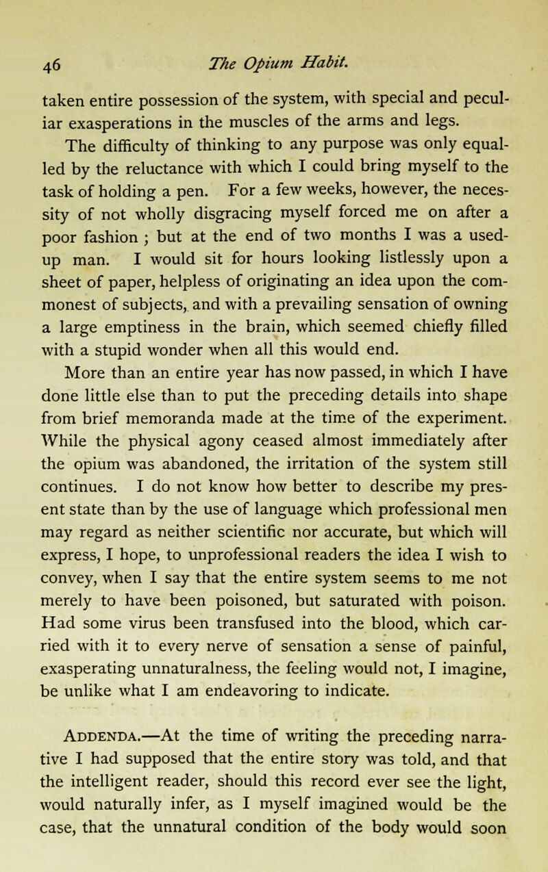 taken entire possession of the system, with special and pecul- iar exasperations in the muscles of the arms and legs. The difficulty of thinking to any purpose was only equal- led by the reluctance with which I could bring myself to the task of holding a pen. For a few weeks, however, the neces- sity of not wholly disgracing myself forced me on after a poor fashion ; but at the end of two months I was a used- up man. I would sit for hours looking listlessly upon a sheet of paper, helpless of originating an idea upon the com- monest of subjects, and with a prevailing sensation of owning a large emptiness in the brain, which seemed chiefly filled with a stupid wonder when all this would end. More than an entire year has now passed, in which I have done little else than to put the preceding details into shape from brief memoranda made at the time of the experiment. While the physical agony ceased almost immediately after the opium was abandoned, the irritation of the system still continues. I do not know how better to describe my pres- ent state than by the use of language which professional men may regard as neither scientific nor accurate, but which will express, I hope, to unprofessional readers the idea I wish to convey, when I say that the entire system seems to me not merely to have been poisoned, but saturated with poison. Had some virus been transfused into the blood, which car- ried with it to every nerve of sensation a sense of painful, exasperating unnaturalness, the feeling would not, I imagine, be unlike what I am endeavoring to indicate. Addenda.—At the time of writing the preceding narra- tive I had supposed that the entire story was told, and that the intelligent reader, should this record ever see the light, would naturally infer, as I myself imagined would be the case, that the unnatural condition of the body would soon