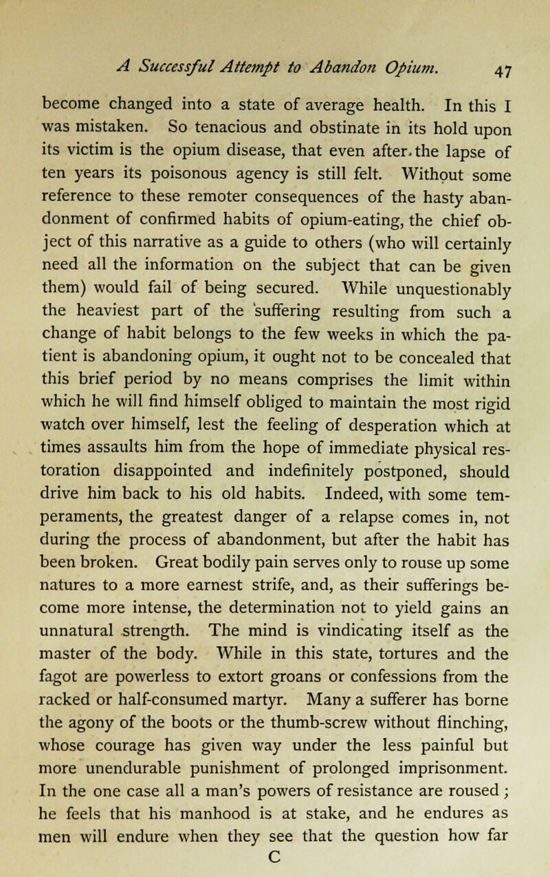 become changed into a state of average health. In this I was mistaken. So tenacious and obstinate in its hold upon its victim is the opium disease, that even after, the lapse of ten years its poisonous agency is still felt. Without some reference to these remoter consequences of the hasty aban- donment of confirmed habits of opium-eating, the chief ob- ject of this narrative as a guide to others (who will certainly need all the information on the subject that can be given them) would fail of being secured. While unquestionably the heaviest part of the 'suffering resulting from such a change of habit belongs to the few weeks in which the pa- tient is abandoning opium, it ought not to be concealed that this brief period by no means comprises the limit within which he will find himself obliged to maintain the most rigid watch over himself, lest the feeling of desperation which at times assaults him from the hope of immediate physical res- toration disappointed and indefinitely postponed, should drive him back to his old habits. Indeed, with some tem- peraments, the greatest danger of a relapse comes in, not during the process of abandonment, but after the habit has been broken. Great bodily pain serves only to rouse up some natures to a more earnest strife, and, as their sufferings be- come more intense, the determination not to yield gains an unnatural strength. The mind is vindicating itself as the master of the body. While in this state, tortures and the fagot are powerless to extort groans or confessions from the racked or half-consumed martyr. Many a sufferer has borne the agony of the boots or the thumb-screw without flinching, whose courage has given way under the less painful but more unendurable punishment of prolonged imprisonment. In the one case all a man's powers of resistance are roused; he feels that his manhood is at stake, and he endures as men will endure when they see that the question how far C