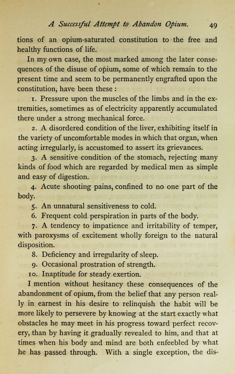 tions of an opium-saturated constitution to the free and healthy functions of life. In my own case, the most marked among the later conse- quences of the disuse of opium, some of which remain to the present time and seem to be permanently engrafted upon the constitution, have been these : 1. Pressure upon the muscles of the limbs and in the ex- tremities, sometimes as of electricity apparently accumulated there under a strong mechanical force. 2. A disordered condition of the liver, exhibiting itself in the variety of uncomfortable modes in which that organ, when acting irregularly, is accustomed to assert its grievances. 3. A sensitive condition of the stomach, rejecting many kinds of food which are regarded by medical men as simple and easy of digestion. 4. Acute shooting pains, confined to no one part of the body. 5. An unnatural sensitiveness to cold. 6. Frequent cold perspiration in parts of the body. 7. A tendency to impatience and irritability of temper, with paroxysms of excitement wholly foreign to the natural disposition. 8. Deficiency and irregularity of sleep. 9. Occasional prostration of strength. 10. Inaptitude for steady exertion. I mention without hesitancy these consequences of the abandonment of opium, from the belief that any person real- ly in earnest in his desire to relinquish the habit will be more likely to persevere by knowing at the start exactly what obstacles he may meet in his progress toward perfect recov- ery, than by having it gradually revealed to him, and that at times when his body and mind are both enfeebled by what he has passed through. With a single exception, the dis-