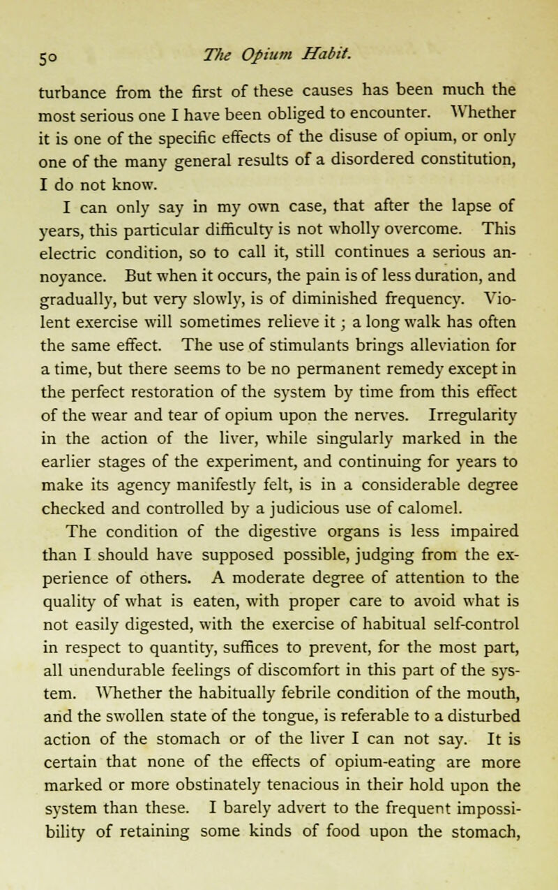 turbance from the first of these causes has been much the most serious one I have been obliged to encounter. Whether it is one of the specific effects of the disuse of opium, or only one of the many general results of a disordered constitution, I do not know. I can only say in my own case, that after the lapse of years, this particular difficulty is not wholly overcome. This electric condition, so to call it, still continues a serious an- noyance. But when it occurs, the pain is of less duration, and gradually, but very slowly, is of diminished frequency. Vio- lent exercise will sometimes relieve it; a long walk has often the same effect. The use of stimulants brings alleviation for a time, but there seems to be no permanent remedy except in the perfect restoration of the system by time from this effect of the wear and tear of opium upon the nerves. Irregularity in the action of the liver, while singularly marked in the earlier stages of the experiment, and continuing for years to make its agency manifestly felt, is in a considerable degree checked and controlled by a judicious use of calomel. The condition of the digestive organs is less impaired than I should have supposed possible, judging from the ex- perience of others. A moderate degree of attention to the quality of what is eaten, with proper care to avoid what is not easily digested, with the exercise of habitual self-control in respect to quantity, suffices to prevent, for the most part, all unendurable feelings of discomfort in this part of the sys- tem. Whether the habitually febrile condition of the mouth, and the swollen state of the tongue, is referable to a disturbed action of the stomach or of the liver I can not say. It is certain that none of the effects of opium-eating are more marked or more obstinately tenacious in their hold upon the system than these. I barely advert to the frequent impossi- bility of retaining some kinds of food upon the stomach,