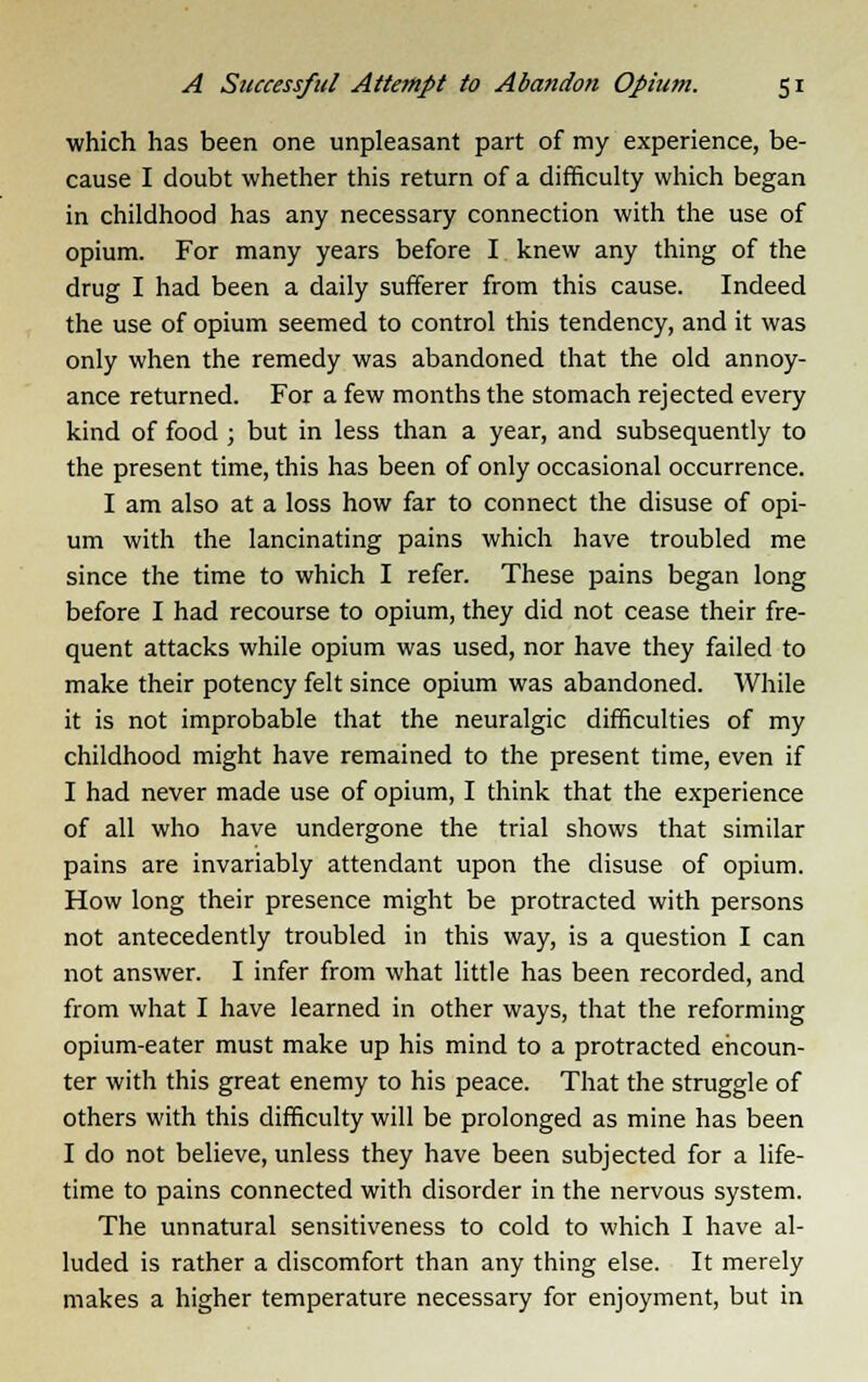 which has been one unpleasant part of my experience, be- cause I doubt whether this return of a difficulty which began in childhood has any necessary connection with the use of opium. For many years before I knew any thing of the drug I had been a daily sufferer from this cause. Indeed the use of opium seemed to control this tendency, and it was only when the remedy was abandoned that the old annoy- ance returned. For a few months the stomach rejected every kind of food ; but in less than a year, and subsequently to the present time, this has been of only occasional occurrence. I am also at a loss how far to connect the disuse of opi- um with the lancinating pains which have troubled me since the time to which I refer. These pains began long before I had recourse to opium, they did not cease their fre- quent attacks while opium was used, nor have they failed to make their potency felt since opium was abandoned. While it is not improbable that the neuralgic difficulties of my childhood might have remained to the present time, even if I had never made use of opium, I think that the experience of all who have undergone the trial shows that similar pains are invariably attendant upon the disuse of opium. How long their presence might be protracted with persons not antecedently troubled in this way, is a question I can not answer. I infer from what little has been recorded, and from what I have learned in other ways, that the reforming opium-eater must make up his mind to a protracted encoun- ter with this great enemy to his peace. That the struggle of others with this difficulty will be prolonged as mine has been I do not believe, unless they have been subjected for a life- time to pains connected with disorder in the nervous system. The unnatural sensitiveness to cold to which I have al- luded is rather a discomfort than any thing else. It merely makes a higher temperature necessary for enjoyment, but in