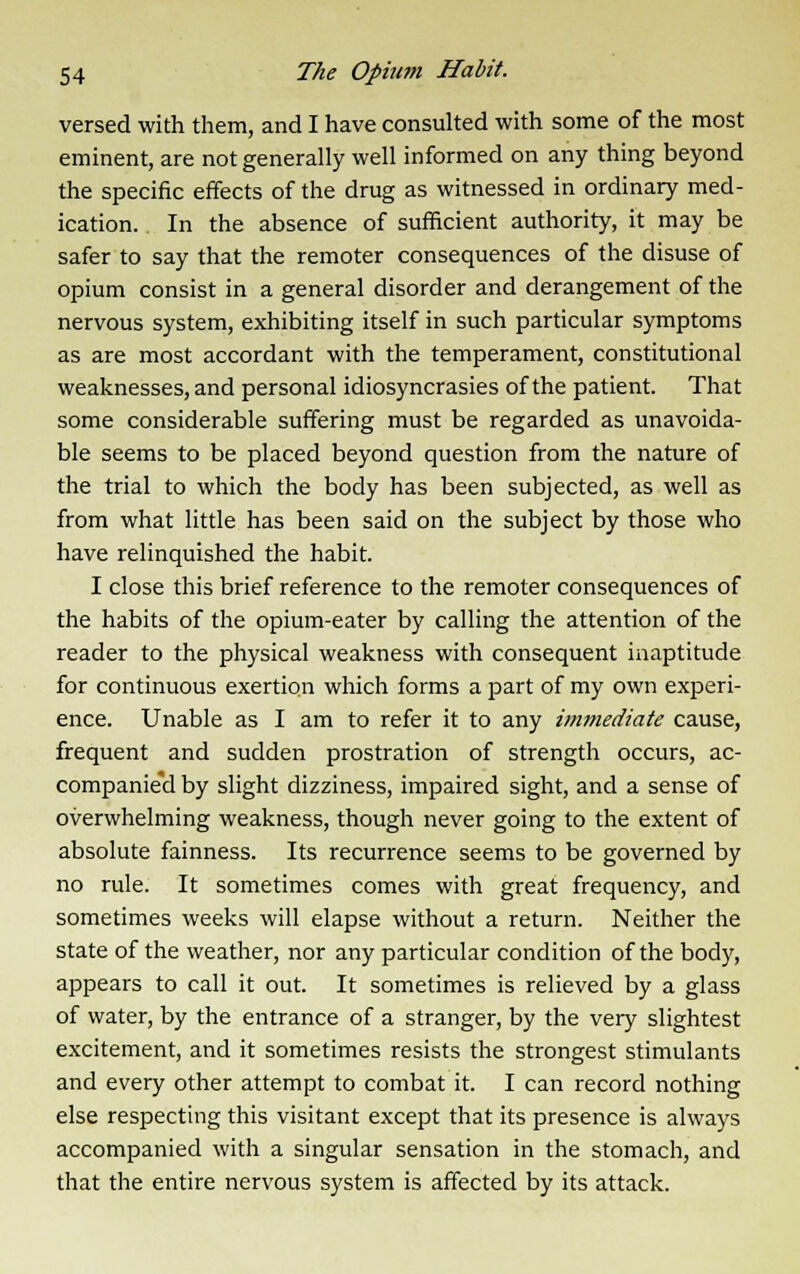 versed with them, and I have consulted with some of the most eminent, are not generally well informed on any thing beyond the specific effects of the drug as witnessed in ordinary med- ication. In the absence of sufficient authority, it may be safer to say that the remoter consequences of the disuse of opium consist in a general disorder and derangement of the nervous system, exhibiting itself in such particular symptoms as are most accordant with the temperament, constitutional weaknesses, and personal idiosyncrasies of the patient. That some considerable suffering must be regarded as unavoida- ble seems to be placed beyond question from the nature of the trial to which the body has been subjected, as well as from what little has been said on the subject by those who have relinquished the habit. I close this brief reference to the remoter consequences of the habits of the opium-eater by calling the attention of the reader to the physical weakness with consequent inaptitude for continuous exertion which forms a part of my own experi- ence. Unable as I am to refer it to any immediate cause, frequent and sudden prostration of strength occurs, ac- companied by slight dizziness, impaired sight, and a sense of overwhelming weakness, though never going to the extent of absolute fainness. Its recurrence seems to be governed by no rule. It sometimes comes with great frequency, and sometimes weeks will elapse without a return. Neither the state of the weather, nor any particular condition of the body, appears to call it out. It sometimes is relieved by a glass of water, by the entrance of a stranger, by the very slightest excitement, and it sometimes resists the strongest stimulants and every other attempt to combat it. I can record nothing else respecting this visitant except that its presence is always accompanied with a singular sensation in the stomach, and that the entire nervous system is affected by its attack.