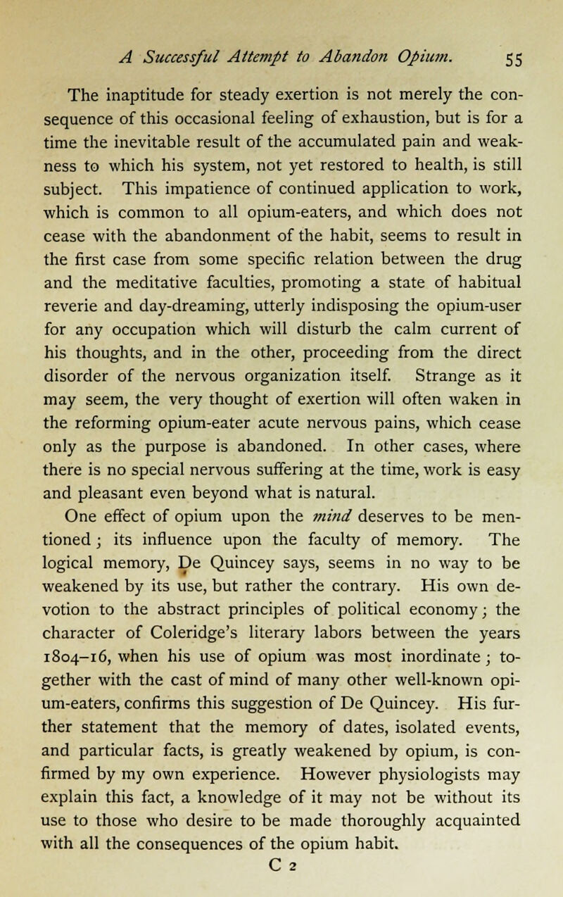 The inaptitude for steady exertion is not merely the con- sequence of this occasional feeling of exhaustion, but is for a time the inevitable result of the accumulated pain and weak- ness to which his system, not yet restored to health, is still subject. This impatience of continued application to work, which is common to all opium-eaters, and which does not cease with the abandonment of the habit, seems to result in the first case from some specific relation between the drug and the meditative faculties, promoting a state of habitual reverie and day-dreaming, utterly indisposing the opium-user for any occupation which will disturb the calm current of his thoughts, and in the other, proceeding from the direct disorder of the nervous organization itself. Strange as it may seem, the very thought of exertion will often waken in the reforming opium-eater acute nervous pains, which cease only as the purpose is abandoned. In other cases, where there is no special nervous suffering at the time, work is easy and pleasant even beyond what is natural. One effect of opium upon the mind deserves to be men- tioned ; its influence upon the faculty of memory. The logical memory, De Quincey says, seems in no way to be weakened by its use, but rather the contrary. His own de- votion to the abstract principles of political economy; the character of Coleridge's literary labors between the years 1804-16, when his use of opium was most inordinate ; to- gether with the cast of mind of many other well-known opi- um-eaters, confirms this suggestion of De Quincey. His fur- ther statement that the memory of dates, isolated events, and particular facts, is greatly weakened by opium, is con- firmed by my own experience. However physiologists may explain this fact, a knowledge of it may not be without its use to those who desire to be made thoroughly acquainted with all the consequences of the opium habit. C 2