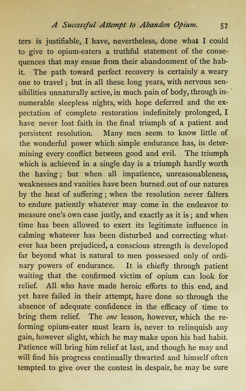 ters is justifiable, I have, nevertheless, done what I could to give to opium-eaters a truthful statement of the conse- quences that may ensue from their abandonment of the hab- it. The path toward perfect recovery is certainly a weary one to travel; but in all these long years, with nervous sen- sibilities unnaturally active, in much pain of body, through in- numerable sleepless nights, with hope deferred and the ex- pectation of complete restoration indefinitely prolonged, I have never lost faith in the final triumph of a patient and persistent resolution. Many men seem to know little of the wonderful power which simple endurance has, in deter- mining every conflict between good and evil. The triumph which is achieved in a single day is a triumph hardly worth the having; but when all impatience, unreasonableness, weaknesses and vanities have been burned out of our natures by the heat of suffering; when the resolution never falters to endure patiently whatever may come in the endeavor to measure one's own case justly, and exactly as it is; and when time has been allowed to exert its legitimate influence in calming whatever has been disturbed and correcting what- ever has been prejudiced, a conscious strength is developed far beyond what is natural to men possessed only of ordi- nary powers of endurance. It is chiefly through patient waiting that the confirmed victim of opium can look for relief. All who have made heroic efforts to this end, and yet have failed in their attempt, have done so through the absence of adequate confidence in the efficacy of time to bring them relief. The one lesson, however, which the re- forming opium-eater must learn is, never to relinquish any gain, however slight, which he may make upon his bad habit. Patience will bring him relief at last, and though he may and will find his progress continually thwarted and himself often tempted to give over the contest in despair, he may be sure