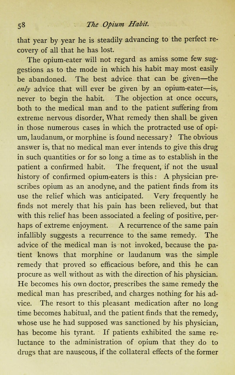 that year by year he is steadily advancing to the perfect re- covery of all that he has lost. The opium-eater will not regard as amiss some few sug- gestions as to the mode in which his habit may most easily be abandoned. The best advice that can be given—the only advice that will ever be given by an opium-eater—is, never to begin the habit. The objection at once occurs, both to the medical man and to the patient suffering from extreme nervous disorder, What remedy then shall be given in those numerous cases in which the protracted use of opi- um, laudanum, or morphine is found necessary ? The obvious answer is, that no medical man ever intends to give this drug in such quantities or for so long a time as to establish in the patient a confirmed habit. The frequent, if not the usual history of confirmed opium-eaters is this : A physician pre- scribes opium as an anodyne, and the patient finds from its use the relief which was anticipated. Very frequently he finds not merely that his pain has been relieved, but that with this relief has been associated a feeling of positive, per- haps of extreme enjoyment. A recurrence of the same pain infallibly suggests a recurrence to the same remedy. The advice of the medical man is not invoked, because the pa- tient knows that morphine or laudanum was the simple remedy that proved so efficacious before, and this he can procure as well without as with the direction of his physician. He becomes his own doctor, prescribes the same remedy the medical man has prescribed, and charges nothing for his ad- vice. The resort to this pleasant medication after no long time becomes habitual, and the patient finds that the remedy, whose use he had supposed was sanctioned by his physician, has become his tyrant. If patients exhibited the same re- luctance to the administration of opium that they do to drugs that are nauseous, if the collateral effects of the former