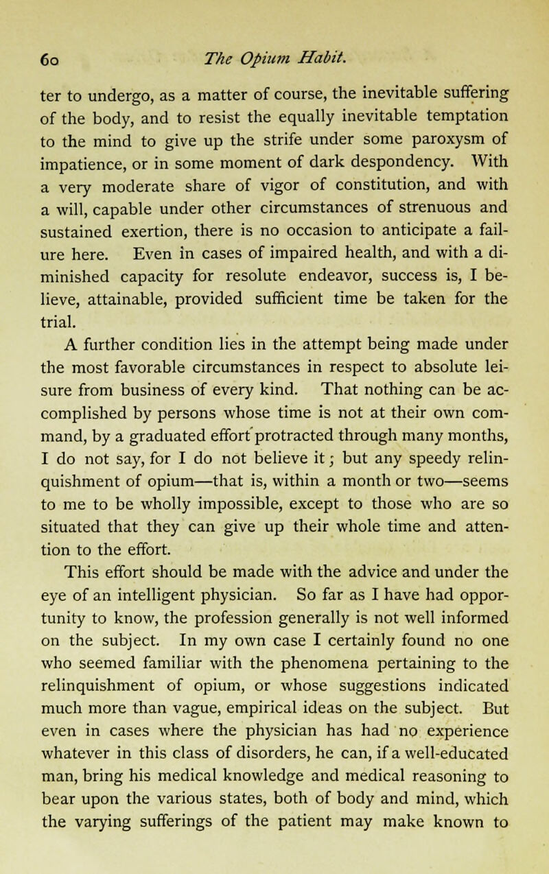 ter to undergo, as a matter of course, the inevitable suffering of the body, and to resist the equally inevitable temptation to the mind to give up the strife under some paroxysm of impatience, or in some moment of dark despondency. With a very moderate share of vigor of constitution, and with a will, capable under other circumstances of strenuous and sustained exertion, there is no occasion to anticipate a fail- ure here. Even in cases of impaired health, and with a di- minished capacity for resolute endeavor, success is, I be- lieve, attainable, provided sufficient time be taken for the trial. A further condition lies in the attempt being made under the most favorable circumstances in respect to absolute lei- sure from business of every kind. That nothing can be ac- complished by persons whose time is not at their own com- mand, by a graduated effort protracted through many months, I do not say, for I do not believe it; but any speedy relin- quishment of opium—that is, within a month or two—seems to me to be wholly impossible, except to those who are so situated that they can give up their whole time and atten- tion to the effort. This effort should be made with the advice and under the eye of an intelligent physician. So far as I have had oppor- tunity to know, the profession generally is not well informed on the subject. In my own case I certainly found no one who seemed familiar with the phenomena pertaining to the relinquishment of opium, or whose suggestions indicated much more than vague, empirical ideas on the subject. But even in cases where the physician has had no experience whatever in this class of disorders, he can, if a well-educated man, bring his medical knowledge and medical reasoning to bear upon the various states, both of body and mind, which the varying sufferings of the patient may make known to