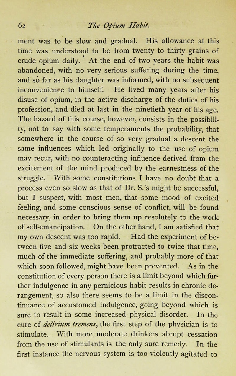 ment was to be slow and gradual. His allowance at this time was understood to be from twenty to thirty grains of crude opium daily. At the end of two years the habit was abandoned, with no very serious suffering during the time, and so far as his daughter was informed, with no subsequent inconvenience to himself. He lived many years after his disuse of opium, in the active discharge of the duties of his profession, and died at last in the ninetieth year of his age. The hazard of this course, however, consists in the possibili- ty, not to say with some temperaments the probability, that somewhere in the course of so very gradual a descent the same influences which led originally to the use of opium may recur, with no counteracting influence derived from the excitement of the mind produced by the earnestness of the struggle. With some constitutions I have no doubt that a process even so slow as that of Dr. S.'s might be successful, but I suspect, with most men, that some mood of excited feeling, and some conscious sense of conflict, will be found necessary, in order to bring them up resolutely to the work of self-emancipation. On the other hand, I am satisfied that my own descent was too rapid. Had the experiment of be- tween five and six weeks been protracted to twice that time, much of the immediate suffering, and probably more of that which soon followed, might have been prevented. As in the constitution of every person there is a limit beyond which fur- ther indulgence in any pernicious habit results in chronic de- rangement, so also there seems to be a limit in the discon- tinuance of accustomed indulgence, going beyond which is sure to result in some increased physical disorder. In the cure of delirium tremens, the first step of the physician is to stimulate. With more moderate drinkers abrupt cessation from the use of stimulants is the only sure remedy. In the first instance the nervous system is too violently agitated to