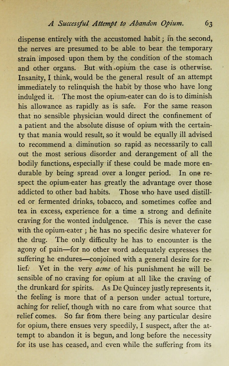 dispense entirely with the accustomed habit; in the second, the nerves are presumed to be able to bear the temporary strain imposed upon them by the condition of the stomach and other organs. But with-opium the case is otherwise. Insanity, I think, would be the general result of an attempt immediately to relinquish the habit by those who have long indulged it. The most the opium-eater can do is to diminish his allowance as rapidly as is safe. For the same reason that no sensible physician would direct the confinement of a patient and the absolute disuse of opium with the certain- ty that mania would result, so it would be equally ill advised to recommend a diminution so rapid as necessarily to call out the most serious disorder and derangement of all the bodily functions, especially if these could be made more en- durable by being spread over a longer period. In one re- spect the opium-eater has greatly the advantage over those addicted to other bad habits. Those who have used distill- ed or fermented drinks, tobacco, and sometimes coffee and tea in excess, experience for a time a strong and definite craving for the wonted indulgence. This is never the case with the opium-eater ; he has no specific desire whatever for the drug. The only difficulty he has to encounter is the agony of pain—for no other word adequately expresses the suffering he endures—conjoined with a general desire for re- lief.- Yet in the very acme of his punishment he will be sensible of no craving for opium at all like the craving of the drunkard for spirits. As De Quincey justly represents it, the feeling is more that of a person under actual torture, aching for relief, though with no care from what source that relief comes. So far from there being any particular desire for opium, there ensues very speedily, I suspect, after the at- tempt to abandon it is begun, and long before the necessity for its use has ceased, and even while the suffering from its