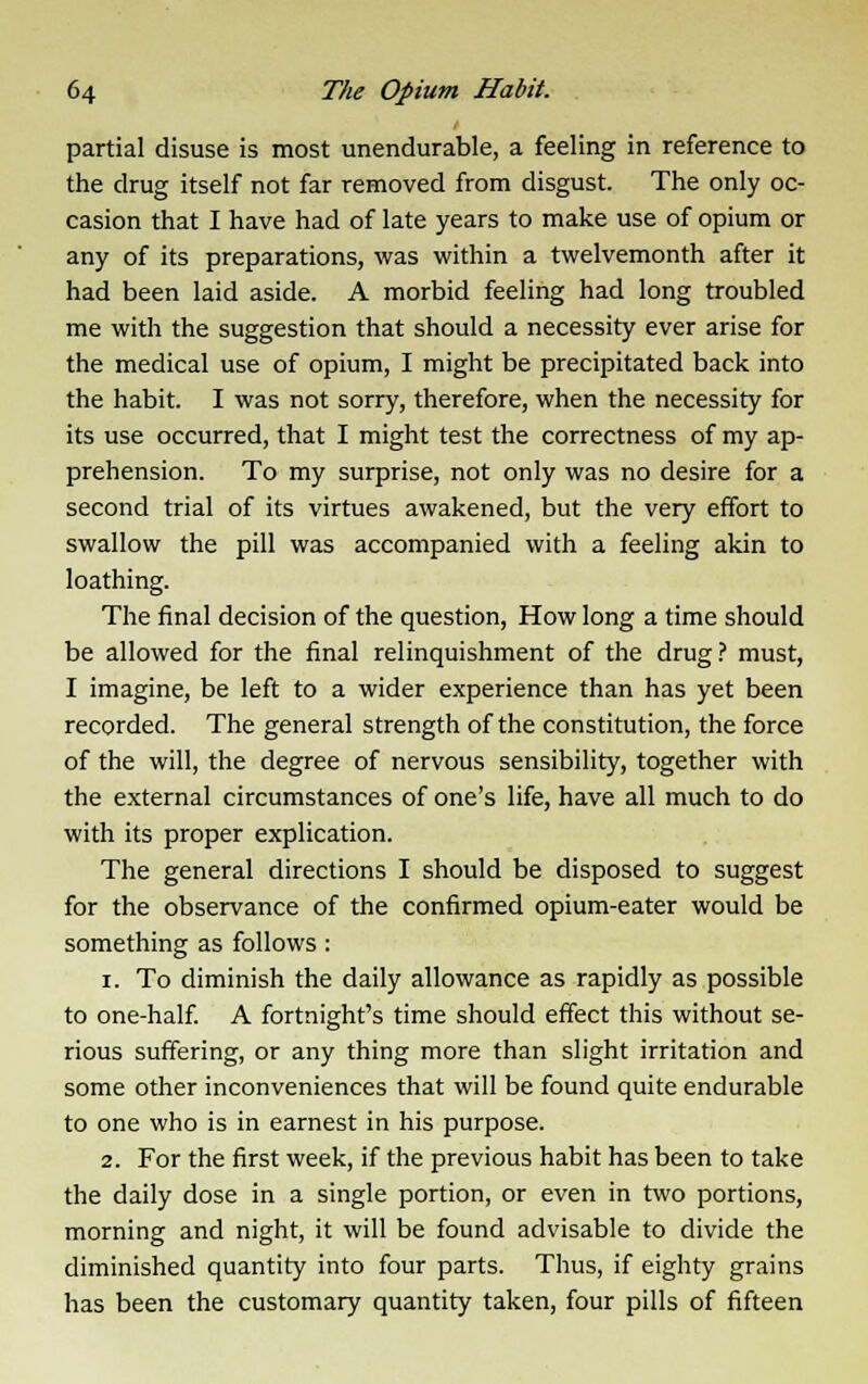 partial disuse is most unendurable, a feeling in reference to the drug itself not far removed from disgust. The only oc- casion that I have had of late years to make use of opium or any of its preparations, was within a twelvemonth after it had been laid aside. A morbid feeling had long troubled me with the suggestion that should a necessity ever arise for the medical use of opium, I might be precipitated back into the habit. I was not sorry, therefore, when the necessity for its use occurred, that I might test the correctness of my ap- prehension. To my surprise, not only was no desire for a second trial of its virtues awakened, but the very effort to swallow the pill was accompanied with a feeling akin to loathing. The final decision of the question, How long a time should be allowed for the final relinquishment of the drug ? must, I imagine, be left to a wider experience than has yet been recorded. The general strength of the constitution, the force of the will, the degree of nervous sensibility, together with the external circumstances of one's life, have all much to do with its proper explication. The general directions I should be disposed to suggest for the observance of the confirmed opium-eater would be something as follows : i. To diminish the daily allowance as rapidly as possible to one-half. A fortnight's time should effect this without se- rious suffering, or any thing more than slight irritation and some other inconveniences that will be found quite endurable to one who is in earnest in his purpose. 2. For the first week, if the previous habit has been to take the daily dose in a single portion, or even in two portions, morning and night, it will be found advisable to divide the diminished quantity into four parts. Thus, if eighty grains has been the customary quantity taken, four pills of fifteen