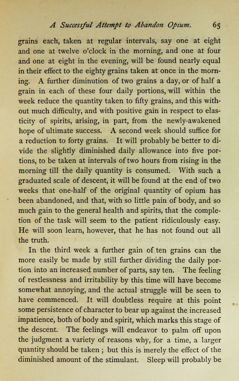 grains each, taken at regular intervals, say one at eight and one at twelve o'clock in the morning, and one at four and one at eight in the evening, will be found nearly equal in their effect to the eighty grains taken at once in the morn- ing. A further diminution of two grains a day, or of half a grain in each of these four daily portions, will within the week reduce the quantity taken to fifty grains, and this with- out much difficulty, and with positive gain in respect to elas- ticity of spirits, arising, in part, from the newly-awakened hope of ultimate success. A second week should suffice for a reduction to forty grains. It will probably be better to di- vide the slightly diminished daily allowance into five por- tions, to be taken at intervals of two hours from rising in the morning till the daily quantity is consumed. With such a graduated scale of descent, it will be found at the end of two weeks that one-half of the original quantity of opium has been abandoned, and that, with so little pain of body, and so much gain to the general health and spirits, that the comple- tion of the task will seem to the patient ridiculously easy. He will soon learn, however, that he has not found out all the truth. In the third week a further gain of ten grains can the more easily be made by still further dividing the daily por- tion into an increased number of parts, say ten. The feeling of restlessness and irritability by this time will have become somewhat annoying, and the actual struggle will be seen to have commenced. It will doubtless require at this point some persistence of character to bear up against the increased impatience, both of body and spirit, which marks this stage of the descent. The feelings will endeavor to palm off upon the judgment a variety of reasons why, for a time, a larger quantity should be taken ; but this is merely the effect of the diminished amount of the stimulant. Sleep will probably be