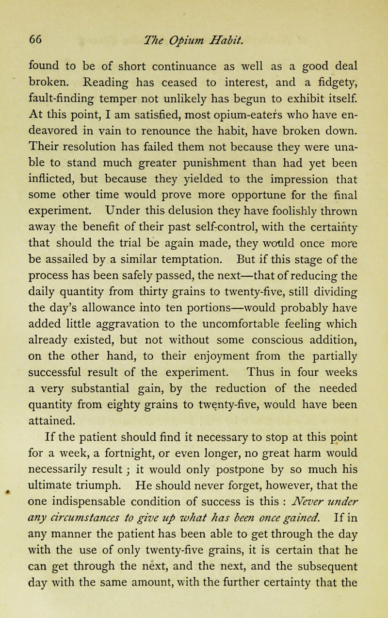 found to be of short continuance as well as a good deal broken. Reading has ceased to interest, and a fidgety, fault-finding temper not unlikely has begun to exhibit itself. At this point, I am satisfied, most opium-eaters who have en- deavored in vain to renounce the habit, have broken down. Their resolution has failed them not because they were una- ble to stand much greater punishment than had yet been inflicted, but because they yielded to the impression that some other time would prove more opportune for the final experiment. Under this delusion they have foolishly thrown away the benefit of their past self-control, with the certainty that should the trial be again made, they would once more be assailed by a similar temptation. But if this stage of the process has been safely passed, the next—that of reducing the daily quantity from thirty grains to twenty-five, still dividing the day's allowance into ten portions—would probably have added little aggravation to the uncomfortable feeling which already existed, but not without some conscious addition, on the other hand, to their enjoyment from the partially successful result of the experiment. Thus in four weeks a very substantial gain, by the reduction of the needed quantity from eighty grains to twenty-five, would have been attained. If the patient should find it necessary to stop at this point for a week, a fortnight, or even longer, no great harm would necessarily result; it would only postpone by so much his ultimate triumph. He should never forget, however, that the one indispensable condition of success is this : Never under any circutnstances to give up what has been once gained. If in any manner the patient has been able to get through the day with the use of only twenty-five grains, it is certain that he can get through the next, and the next, and the subsequent day with the same amount, with the further certainty that the