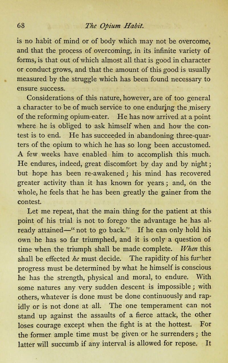 is no habit of mind or of body which may not be overcome, and that the process of overcoming, in its infinite variety of forms, is that out of which almost all that is good in character or conduct grows, and that the amount of this good is usually measured by the struggle which has been found necessary to ensure success. Considerations of this nature, however, are of too general a character to be of much service to one endurjng the misery of the reforming opium-eater. He has now arrived at a point where he is obliged to ask himself when and how the con- test is to end. He has succeeded in abandoning three-quar- ters of the opium to which he has so long been accustomed. A few weeks have enabled him to accomplish this much. He endures, indeed, great discomfort by day and by night; but hope has been re-awakened; his mind has recovered greater activity than it has known for years; and, on the whole, he feels that he has been greatly the gainer from the contest. Let me repeat, that the main thing for the patient at this point of his trial is not to forego the advantage he has al- ready attained— not to go back. If he can only hold his own he has so far triumphed, and it is only a question of time when the triumph shall be made complete. When this shall be effected he must decide. The rapidity of his fur»her progress must be determined by what he himself is conscious he has the strength, physical and moral, to endure. With some natures any very sudden descent is impossible; with others, whatever is done must be done continuously and rap- idly or is not done at all. The one temperament can not stand up against the assaults of a fierce attack, the other loses courage except when the fight is at the hottest. For the former ample time must be given or he surrenders; the latter will succumb if any interval is allowed for repose. It