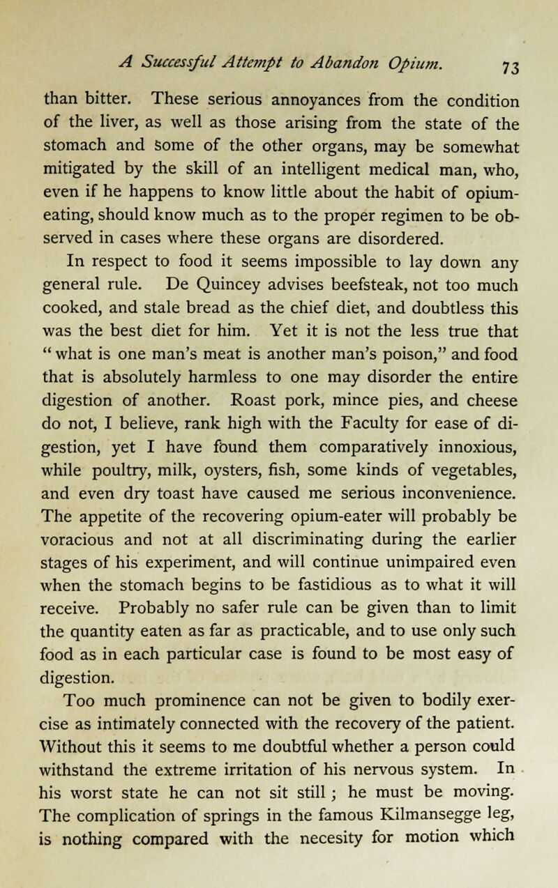 than bitter. These serious annoyances from the condition of the liver, as well as those arising from the state of the stomach and some of the other organs, may be somewhat mitigated by the skill of an intelligent medical man, who, even if he happens to know little about the habit of opium- eating, should know much as to the proper regimen to be ob- served in cases where these organs are disordered. In respect to food it seems impossible to lay down any general rule. De Quincey advises beefsteak, not too much cooked, and stale bread as the chief diet, and doubtless this was the best diet for him. Yet it is not the less true that  what is one man's meat is another man's poison, and food that is absolutely harmless to one may disorder the entire digestion of another. Roast pork, mince pies, and cheese do not, I believe, rank high with the Faculty for ease of di- gestion, yet I have found them comparatively innoxious, while poultry, milk, oysters, fish, some kinds of vegetables, and even dry toast have caused me serious inconvenience. The appetite of the recovering opium-eater will probably be voracious and not at all discriminating during the earlier stages of his experiment, and will continue unimpaired even when the stomach begins to be fastidious as to what it will receive. Probably no safer rule can be given than to limit the quantity eaten as far as practicable, and to use only such food as in each particular case is found to be most easy of digestion. Too much prominence can not be given to bodily exer- cise as intimately connected with the recovery of the patient. Without this it seems to me doubtful whether a person could withstand the extreme irritation of his nervous system. In his worst state he can not sit still; he must be moving. The complication of springs in the famous Kilmansegge leg, is nothing compared with the necesity for motion which