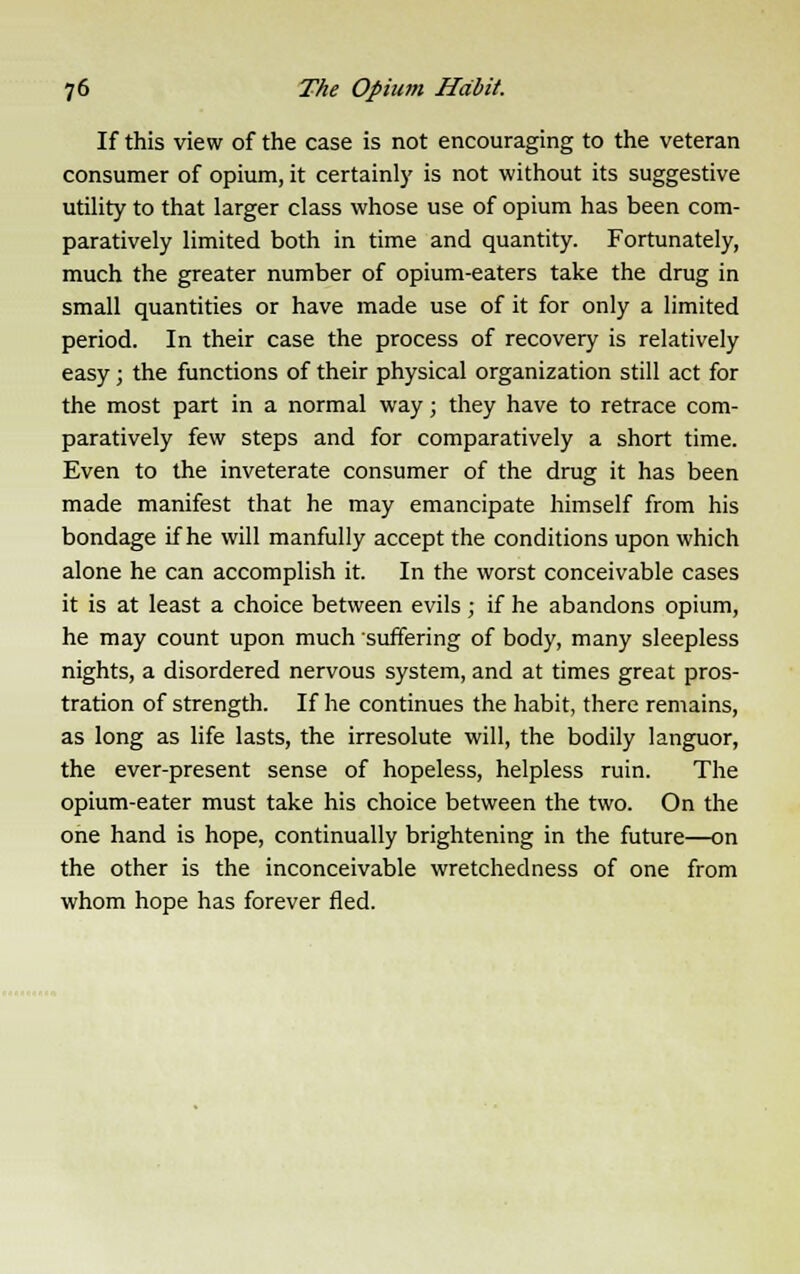 If this view of the case is not encouraging to the veteran consumer of opium, it certainly is not without its suggestive utility to that larger class whose use of opium has been com- paratively limited both in time and quantity. Fortunately, much the greater number of opium-eaters take the drug in small quantities or have made use of it for only a limited period. In their case the process of recovery is relatively easy; the functions of their physical organization still act for the most part in a normal way; they have to retrace com- paratively few steps and for comparatively a short time. Even to the inveterate consumer of the drug it has been made manifest that he may emancipate himself from his bondage if he will manfully accept the conditions upon which alone he can accomplish it. In the worst conceivable cases it is at least a choice between evils; if he abandons opium, he may count upon much suffering of body, many sleepless nights, a disordered nervous system, and at times great pros- tration of strength. If he continues the habit, there remains, as long as life lasts, the irresolute will, the bodily languor, the ever-present sense of hopeless, helpless ruin. The opium-eater must take his choice between the two. On the one hand is hope, continually brightening in the future—on the other is the inconceivable wretchedness of one from whom hope has forever fled.