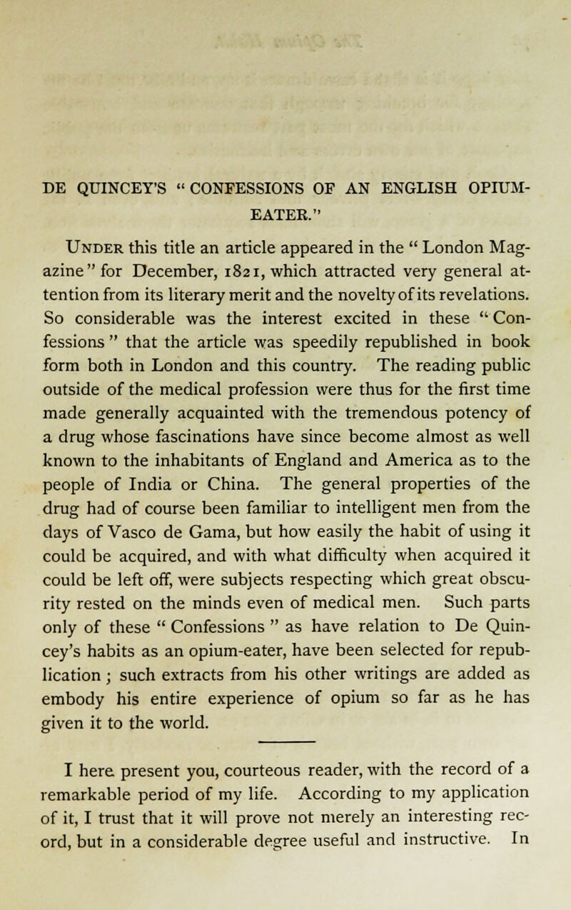 DE QUINCEY'S  CONFESSIONS OF AN ENGLISH OPIUM- EATER. Under this title an article appeared in the  London Mag- azine for December, 1821, which attracted very general at- tention from its literary merit and the novelty of its revelations. So considerable was the interest excited in these  Con- fessions  that the article was speedily republished in book form both in London and this country. The reading public outside of the medical profession were thus for the first time made generally acquainted with the tremendous potency of a drug whose fascinations have since become almost as well known to the inhabitants of England and America as to the people of India or China. The general properties of the drug had of course been familiar to intelligent men from the clays of Vasco de Gama, but how easily the habit of using it could be acquired, and with what difficulty when acquired it could be left off, were subjects respecting which great obscu- rity rested on the minds even of medical men. Such parts only of these  Confessions  as have relation to De Quin- cey's habits as an opium-eater, have been selected for repub- lication ; such extracts from his other writings are added as embody his entire experience of opium so far as he has given it to the world. I here present you, courteous reader, with the record of a remarkable period of my life. According to my application of it, I trust that it will prove not merely an interesting rec- ord, but in a considerable degree useful and instructive. In