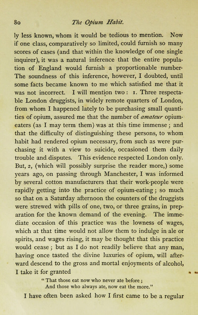 ly less known, whom it would be tedious to mention. Now if one class, comparatively so limited, could furnish so many scores of cases (and that within the knowledge of one single inquirer), it was a natural inference that the entire popula- tion of England would furnish a proportionable number- The soundness of this inference, however, I doubted, until some facts became known to me which satisfied me that it was not incorrect. I will mention two : i. Three respecta- ble London druggists, in widely remote quarters of London, from whom I happened lately to be purchasing small quanti- ties of opium, assured me that the number of amateur opium- eaters (as I may term them) was at this time immense; and that the difficulty of distinguishing these persons, to whom habit had rendered opium necessary, from such as were pur- chasing it with a view to suicide, occasioned them daily trouble and disputes. This evidence respected London only. But, 2, (which will possibly surprise the reader more,) some years ago, on passing through Manchester, I was informed by several cotton manufacturers that their work-people were rapidly getting into the practice of opium-eating; so much so that on a Saturday afternoon the counters of the druggists were strewed with pills of one, two, or three grains, in prep- aration for the known demand of the evening. The imme- diate occasion of this practice was the lowness of wages, which at that time would not allow them to indulge in ale or spirits, and wages rising, it may be thought that this practice would cease ; but as I do not readily believe that any man, having once tasted the divine luxuries of opium, will after- ward descend to the gross and mortal enjoyments of alcohol, I take it for granted  That those eat now who never ate before ; And those who always ate, now eat the more. I have often been asked how I first came to be a regular