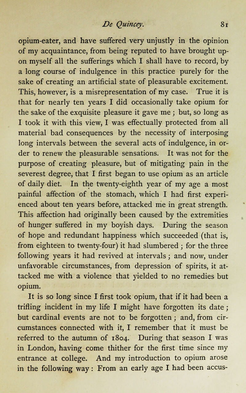 opium-eater, and have suffered very unjustly in the opinion of my acquaintance, from being reputed to have brought up- on myself all the sufferings which I shall have to record, by a long course of indulgence in this practice purely for the sake of creating an artificial state of pleasurable excitement. This, however, is a misrepresentation of my case. True it is that for nearly ten years I did occasionally take opium for the sake of the exquisite pleasure it gave me ; but, so long as I took it with this view, I was effectually protected from all material bad consequences by the necessity of interposing long intervals between the several acts of indulgence, in or- der to renew the pleasurable sensations. It was not for the purpose of creating pleasure, but of mitigating pain in the severest degree, that I first began to use opium as an article of daily diet. In the twenty-eighth year of my age a most painful affection of the stomach, which I had first experi- enced about ten years before, attacked me in great strength. This affection had originally been caused by the extremities of hunger suffered in my boyish days. During the season of hope and redundant happiness which succeeded (that is, from eighteen to twenty-four) it had slumbered ; for the three following years it had revived at intervals; and now, under unfavorable circumstances, from depression of spirits, it at- tacked me with a violence that yielded to no remedies but opium. It is so long since I first took opium, that if it had been a trifling incident in my life I might have forgotten its date; but cardinal events are not to be forgotten; and, from cir- cumstances connected with it, I remember that it must be referred to the autumn of 1804. During that season I was in London, having come thither for the first time since my entrance at college. And my introduction to opium arose in the following way: From an early age I had been accus-