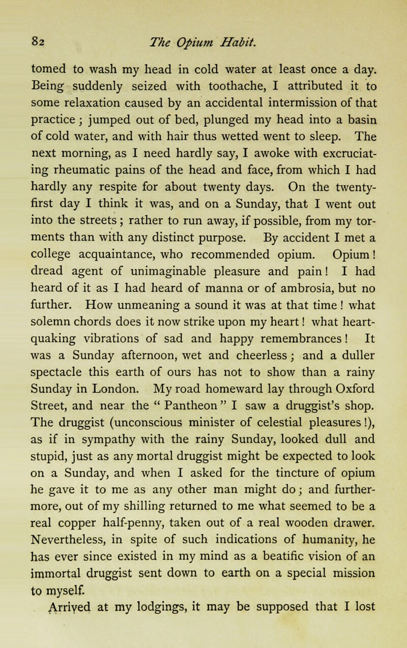 tomed to wash my head in cold water at least once a day. Being suddenly seized with toothache, I attributed it to some relaxation caused by an accidental intermission of that practice ; jumped out of bed, plunged my head into a basin of cold water, and with hair thus wetted went to sleep. The next morning, as I need hardly say, I awoke with excruciat- ing rheumatic pains of the head and face, from which I had hardly any respite for about twenty days. On the twenty- first day I think it was, and on a Sunday, that I went out into the streets; rather to run away, if possible, from my tor- ments than with any distinct purpose. By accident I met a college acquaintance, who recommended opium. Opium! dread agent of unimaginable pleasure and pain! I had heard of it as I had heard of manna or of ambrosia, but no further. How unmeaning a sound it was at that time ! what solemn chords does it now strike upon my heart! what heart- quaking vibrations of sad and happy remembrances! It was a Sunday afternoon, wet and cheerless; and a duller spectacle this earth of ours has not to show than a rainy Sunday in London. My road homeward lay through Oxford Street, and near the  Pantheon  I saw a druggist's shop. The druggist (unconscious minister of celestial pleasures!), as if in sympathy with the rainy Sunday, looked dull and stupid, just as any mortal druggist might be expected to look on a Sunday, and when I asked for the tincture of opium he gave it to me as any other man might do; and further- more, out of my shilling returned to me what seemed to be a real copper half-penny, taken out of a real wooden drawer. Nevertheless, in spite of such indications of humanity, he has ever since existed in my mind as a beatific vision of an immortal druggist sent down to earth on a special mission to myself. Arrived at my lodgings, it may be supposed that I lost