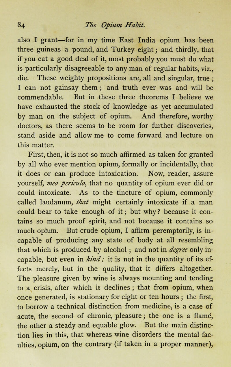 also I grant—for in my time East India opium has been three guineas a pound, and Turkey eight; and thirdly, that if you eat a good deal of it, most probably you must do what is particularly disagreeable to any man of regular habits, viz., die. These weighty propositions are, all and singular, true; I can not gainsay them; and truth ever was and will be commendable. But in these three theorems I believe we have exhausted the stock of knowledge as yet accumulated by man on the subject of opium. And therefore, worthy doctors, as there seems to be room for further discoveries, stand aside and allow me to come forward and lecture on this matter. First, then, it is not so much affirmed as taken for granted by all who ever mention opium, formally or incidentally, that it does or can produce intoxication. Now, reader, assure yourself, nteo periculo, that no quantity of opium ever did or could intoxicate. As to the tincture of opium, commonly called laudanum, that might certainly intoxicate if a man could bear to take enough of it; but why ? because it con- tains so much proof spirit, and not because it contains so much opium. But crude opium, I affirm peremptorily, is in- capable of producing any state of body at all resembling that which is produced by alcohol; and not in degree only in- capable, but even in kind; it is not in the quantity of its ef- fects merely, but in the quality, that it differs altogether. The pleasure given by wine is always mounting and tending to a crisis, after which it declines; that from opium, when once generated, is stationary for eight or ten hours ; the first, to borrow a technical distinction from medicine, is a case of acute, the second of chronic, pleasure; the one is a flame', the other a steady and equable glow. But the main distinc- tion lies in this, that whereas wine disorders the mental fac- ulties, opium, on the contrary (if taken in a proper manner),