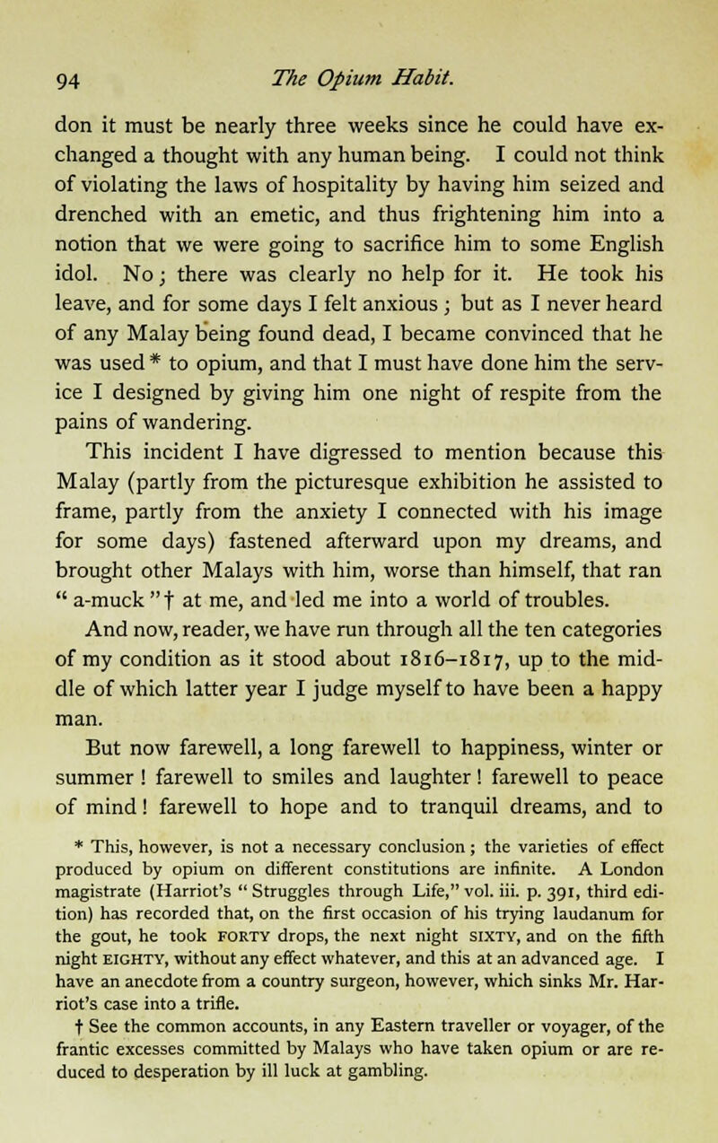 don it must be nearly three weeks since he could have ex- changed a thought with any human being. I could not think of violating the laws of hospitality by having him seized and drenched with an emetic, and thus frightening him into a notion that we were going to sacrifice him to some English idol. No; there was clearly no help for it. He took his leave, and for some days I felt anxious ; but as I never heard of any Malay being found dead, I became convinced that he was used * to opium, and that I must have done him the serv- ice I designed by giving him one night of respite from the pains of wandering. This incident I have digressed to mention because this Malay (partly from the picturesque exhibition he assisted to frame, partly from the anxiety I connected with his image for some days) fastened afterward upon my dreams, and brought other Malays with him, worse than himself, that ran  a-muck  t at me, and led me into a world of troubles. And now, reader, we have run through all the ten categories of my condition as it stood about 1816-1817, up to the mid- dle of which latter year I judge myself to have been a happy man. But now farewell, a long farewell to happiness, winter or summer! farewell to smiles and laughter! farewell to peace of mind! farewell to hope and to tranquil dreams, and to * This, however, is not a necessary conclusion; the varieties of effect produced by opium on different constitutions are infinite. A London magistrate (Harriot's  Struggles through Life, vol. iii. p. 391, third edi- tion) has recorded that, on the first occasion of his trying laudanum for the gout, he took forty drops, the next night sixty, and on the fifth night eighty, without any effect whatever, and this at an advanced age. I have an anecdote from a country surgeon, however, which sinks Mr. Har- riot's case into a trifle. t See the common accounts, in any Eastern traveller or voyager, of the frantic excesses committed by Malays who have taken opium or are re- duced to desperation by ill luck at gambling.