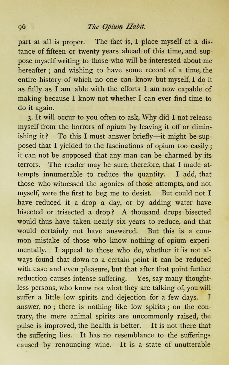 part at all is proper. The fact is, I place myself at a dis- tance of fifteen or twenty years ahead of this time, and sup- pose myself writing to those who will be interested about me hereafter ; and wishing to have some record of a time, the entire history of which no one can know but myself, I do it as fully as I am able with the efforts I am now capable of making because I know not whether I can ever find time to do it again. 3. It will occur to you often to ask, Why did I not release myself from the horrors of opium by leaving it off or dimin- ishing it ? To this I must answer briefly—it might be sup- posed that I yielded to the fascinations of opium too easily; it can not be supposed that any man can be charmed by its terrors. The reader may be sure, therefore, that I made at- tempts innumerable to reduce the quantity. I add, that those who witnessed the agonies of those attempts, and not myself, were the first to beg me to desist. But could not I have reduced it a drop a day, or by adding water have bisected or trisected a drop ? A thousand drops bisected would thus have taken nearly six years to reduce, and that would certainly not have answered. But this is a com- mon mistake of those who know nothing of opium experi- mentally. I appeal to those who do, whether it is not al- ways found that down to a certain point it can be reduced with ease and even pleasure, but that after that point further reduction causes intense suffering. Yes, say many thought- less persons, who know not what they are talking of, you will suffer a little low spirits and dejection for a few days. I answer, no; there is nothing like low spirits; on the con- trary, the mere animal spirits are uncommonly raised, the pulse is improved, the health is better. It is not there that the suffering lies. It has no resemblance to the sufferings caused by renouncing wine. It is a state of unutterable