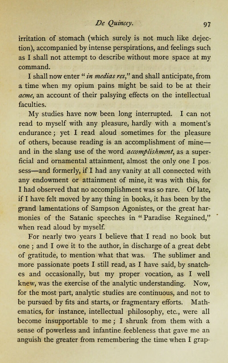 irritation of stomach (which surely is not much like dejec- tion), accompanied by intense perspirations, and feelings such as I shall not attempt to describe without more space at my command. I shall now enter  in medias res and shall anticipate, from a time when my opium pains might be said to be at their acme, an account of their palsying effects on the intellectual faculties. My studies have now been long interrupted. I can not read to myself with any pleasure, hardly with a moment's endurance; yet I read aloud sometimes for the pleasure of others, because reading is an accomplishment of mine— and in the slang use of the word accomplishment, as a super- ficial and ornamental attainment, almost the only one I pos. sess—and formerly, if I had any vanity at all connected with any endowment or attainment of mine, it was with this, for I had observed that no accomplishment was so rare. Of late, if I have felt moved by any thing in books, it has been by the grand lamentations of Sampson Agonistes, or the great har- monies of the Satanic speeches in  Paradise Regained, when read aloud by myself. For nearly two years I believe that I read no book but one ; and I owe it to the author, in discharge of a great debt of gratitude, to mention what that was. The sublimer and more passionate poets I still read, as I have said, by snatch- es and occasionally, but my proper vocation, as I well knew, was the exercise of the analytic understanding. Now, for the most part, analytic studies are continuous, and not to be pursued by fits and starts, or fragmentary efforts. Math- ematics, for instance, intellectual philosophy, etc., were all become insupportable to me; I shrunk from them with a sense of powerless and infantine feebleness that gave me an anguish the greater from remembering the time when I grap-