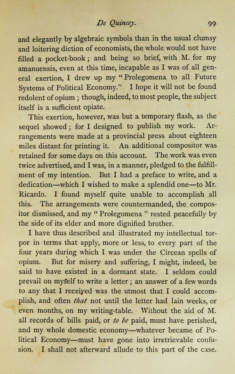 and elegantly by algebraic symbols than in the usual clumsy and loitering diction of economists, the whole would not have filled a pocket-book; and being so brief, with M. for my amanuensis, even at this time, incapable as I was of all gen- eral exertion, I drew up my  Prolegomena to all Future Systems of Political Economy. I hope it will not be found redolent of opium ; though, indeed, to most people, the subject itself is a sufficient opiate. This exertion, however, was but a temporary flash, as the sequel showed j for I designed to publish my work. Ar- rangements were made at a provincial press about eighteen miles distant for printing it. An additional compositor was retained for some days on this account. The work was even twice advertised, and I was, in a manner, pledged to the fulfill- ment of my intention. But I had a preface to write, and a dedication—which I wished to make a splendid one—to Mr. Ricardo. I found myself quite unable to accomplish all this. The arrangements were countermanded, the compos- itor dismissed, and my  Prolegomena  rested peacefully by the side of its elder and more dignified brother. I have thus described and illustrated my intellectual tor- por in terms that apply, more or less, to every part of the four years during which I was under the Circean spells of opium. But for misery and suffering, I might, indeed, be said to have existed in a dormant state. I seldom could prevail on mySelf to write a letter ; an answer of a few words to any that I receiyed was the utmost that I could accom- plish, and often that not until the letter had lain weeks, or even months, on my writing-table. Without the aid of M. all records of bills paid, or to be paid, must have perished, and my whole domestic economy—whatever became of Po- litical Economy—must have gone into irretrievable confu- sion. I shall not afterward allude to this part of the case.