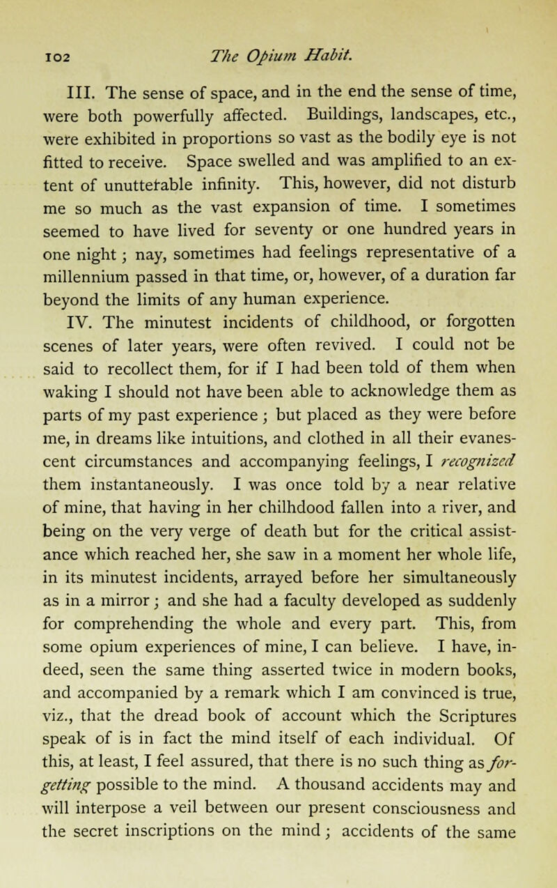 III. The sense of space, and in the end the sense of time, were both powerfully affected. Buildings, landscapes, etc., were exhibited in proportions so vast as the bodily eye is not fitted to receive. Space swelled and was amplified to an ex- tent of unuttef able infinity. This, however, did not disturb me so much as the vast expansion of time. I sometimes seemed to have lived for seventy or one hundred years in one night; nay, sometimes had feelings representative of a millennium passed in that time, or, however, of a duration far beyond the limits of any human experience. IV. The minutest incidents of childhood, or forgotten scenes of later years, were often revived. I could not be said to recollect them, for if I had been told of them when waking I should not have been able to acknowledge them as parts of my past experience ; but placed as they were before me, in dreams like intuitions, and clothed in all their evanes- cent circumstances and accompanying feelings, I recognized them instantaneously. I was once told by a near relative of mine, that having in her chilhdood fallen into a river, and being on the very verge of death but for the critical assist- ance which reached her, she saw in a moment her whole life, in its minutest incidents, arrayed before her simultaneously as in a mirror; and she had a faculty developed as suddenly for comprehending the whole and every part. This, from some opium experiences of mine, I can believe. I have, in- deed, seen the same thing asserted twice in modern books, and accompanied by a remark which I am convinced is true, viz., that the dread book of account which the Scriptures speak of is in fact the mind itself of each individual. Of this, at least, I feel assured, that there is no such thing as for- getting possible to the mind. A thousand accidents may and will interpose a veil between our present consciousness and the secret inscriptions on the mind; accidents of the same