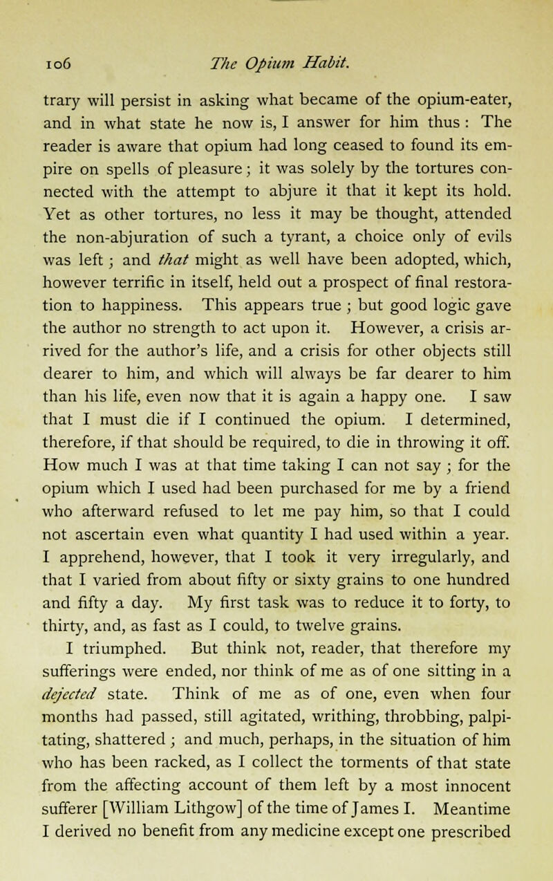 trary will persist in asking what became of the opium-eater, and in what state he now is, I answer for him thus : The reader is aware that opium had long ceased to found its em- pire on spells of pleasure; it was solely by the tortures con- nected with the attempt to abjure it that it kept its hold. Yet as other tortures, no less it may be thought, attended the non-abjuration of such a tyrant, a choice only of evils was left; and that might as well have been adopted, which, however terrific in itself, held out a prospect of final restora- tion to happiness. This appears true ; but good logic gave the author no strength to act upon it. However, a crisis ar- rived for the author's life, and a crisis for other objects still dearer to him, and which will always be far dearer to him than his life, even now that it is again a happy one. I saw that I must die if I continued the opium. I determined, therefore, if that should be required, to die in throwing it off. How much I was at that time taking I can not say ; for the opium which I used had been purchased for me by a friend who afterward refused to let me pay him, so that I could not ascertain even what quantity I had used within a year. I apprehend, however, that I took it very irregularly, and that I varied from about fifty or sixty grains to one hundred and fifty a day. My first task was to reduce it to forty, to thirty, and, as fast as I could, to twelve grains. I triumphed. But think not, reader, that therefore my sufferings were ended, nor think of me as of one sitting in a dejected state. Think of me as of one, even when four months had passed, still agitated, writhing, throbbing, palpi- tating, shattered ; and much, perhaps, in the situation of him who has been racked, as I collect the torments of that state from the affecting account of them left by a most innocent sufferer [William Lithgow] of the time of James I. Meantime I derived no benefit from any medicine except one prescribed