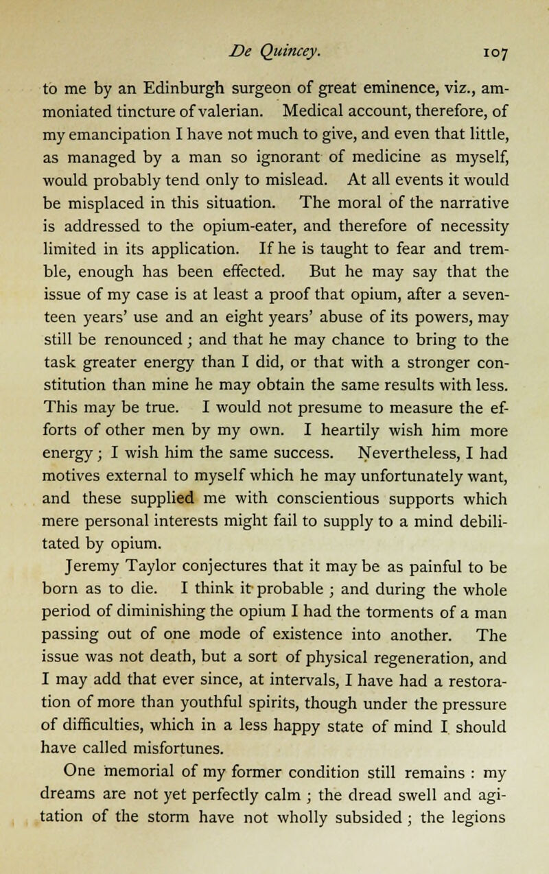 to me by an Edinburgh surgeon of great eminence, viz., am- moniated tincture of valerian. Medical account, therefore, of my emancipation I have not much to give, and even that little, as managed by a man so ignorant of medicine as myself, would probably tend only to mislead. At all events it would be misplaced in this situation. The moral of the narrative is addressed to the opium-eater, and therefore of necessity limited in its application. If he is taught to fear and trem- ble, enough has been effected. But he may say that the issue of my case is at least a proof that opium, after a seven- teen years' use and an eight years' abuse of its powers, may still be renounced; and that he may chance to bring to the task greater energy than I did, or that with a stronger con- stitution than mine he may obtain the same results with less. This may be true. I would not presume to measure the ef- forts of other men by my own. I heartily wish him more energy ; I wish him the same success. Nevertheless, I had motives external to myself which he may unfortunately want, and these supplied me with conscientious supports which mere personal interests might fail to supply to a mind debili- tated by opium. Jeremy Taylor conjectures that it may be as painful to be born as to die. I think it probable ; and during the whole period of diminishing the opium I had the torments of a man passing out of one mode of existence into another. The issue was not death, but a sort of physical regeneration, and I may add that ever since, at intervals, I have had a restora- tion of more than youthful spirits, though under the pressure of difficulties, which in a less happy state of mind I should have called misfortunes. One memorial of my former condition still remains : my dreams are not yet perfectly calm ; the dread swell and agi- tation of the storm have not wholly subsided ; the legions