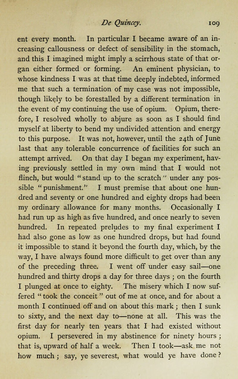 ent every month. In particular I became aware of an in- creasing callousness or defect of sensibility in the stomach, and this I imagined might imply a scirrhous state of that or- gan either formed or forming. An eminent physician, to whose kindness I was at that time deeply indebted, informed me that such a termination of my case was not impossible, though likely to be forestalled by a different termination in the event of my continuing the use of opium. Opium, there- fore, I resolved wholly to abjure as soon as I should find myself at liberty to bend my undivided attention and energy to this purpose. It was not, however, until the 24th of June last that any tolerable concurrence of facilities for such an attempt arrived. On that day I began my experiment, hav- ing previously settled in my own mind that I would not flinch, but would  stand up to the scratch  under any pos- sible punishment. I must premise that about one hun- dred and seventy or one hundred and eighty drops had been my ordinary allowance for many months. Occasionally I had run up as high as five hundred, and once nearly to seven hundred. In repeated preludes to my final experiment I had also gone as low as one hundred drops, but had found it impossible to stand it beyond the fourth day, which, by the way, I have always found more difficult to get over than any of the preceding three. I went off under easy sail—one hundred and thirty drops a day for three days ; on the fourth I plunged at once to eighty. The misery which I now suf- fered  took the conceit  out of me at once, and for about a month I continued off and on about this mark; then I sunk to sixty, and the next day to—none at all. This was the first day for nearly ten years that I had existed without opium. I persevered in my abstinence for ninety hours ; that is, upward of half a week. Then I took—ask me not how much ; say, ye severest, what would ye have done ?