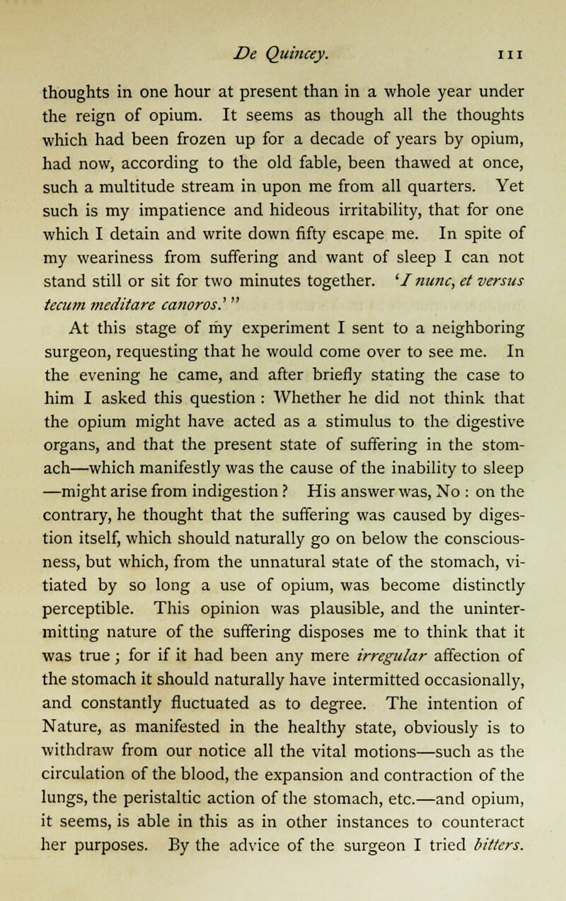 thoughts in one hour at present than in a whole year under the reign of opium. It seems as though all the thoughts which had been frozen up for a decade of years by opium, had now, according to the old fable, been thawed at once, such a multitude stream in upon me from all quarters. Yet such is my impatience and hideous irritability, that for one which I detain and write down fifty escape me. In spite of my weariness from suffering and want of sleep I can not stand still or sit for two minutes together. '/ nunc, et versus tecum meditare canoros.' At this stage of my experiment I sent to a neighboring surgeon, requesting that he would come over to see me. In the evening he came, and after briefly stating the case to him I asked this question : Whether he did not think that the opium might have acted as a stimulus to the digestive organs, and that the present state of suffering in the stom- ach—which manifestly was the cause of the inability to sleep —might arise from indigestion ? His answer was, No : on the contrary, he thought that the suffering was caused by diges- tion itself, which should naturally go on below the conscious- ness, but which, from the unnatural state of the stomach, vi- tiated by so long a use of opium, was become distinctly perceptible. This opinion was plausible, and the uninter- mitting nature of the suffering disposes me to think that it was true; for if it had been any mere irregular affection of the stomach it should naturally have intermitted occasionally, and constantly fluctuated as to degree. The intention of Nature, as manifested in the healthy state, obviously is to withdraw from our notice all the vital motions—such as the circulation of the blood, the expansion and contraction of the lungs, the peristaltic action of the stomach, etc.—and opium, it seems, is able in this as in other instances to counteract her purposes. By the advice of the surgeon I tried bitters.